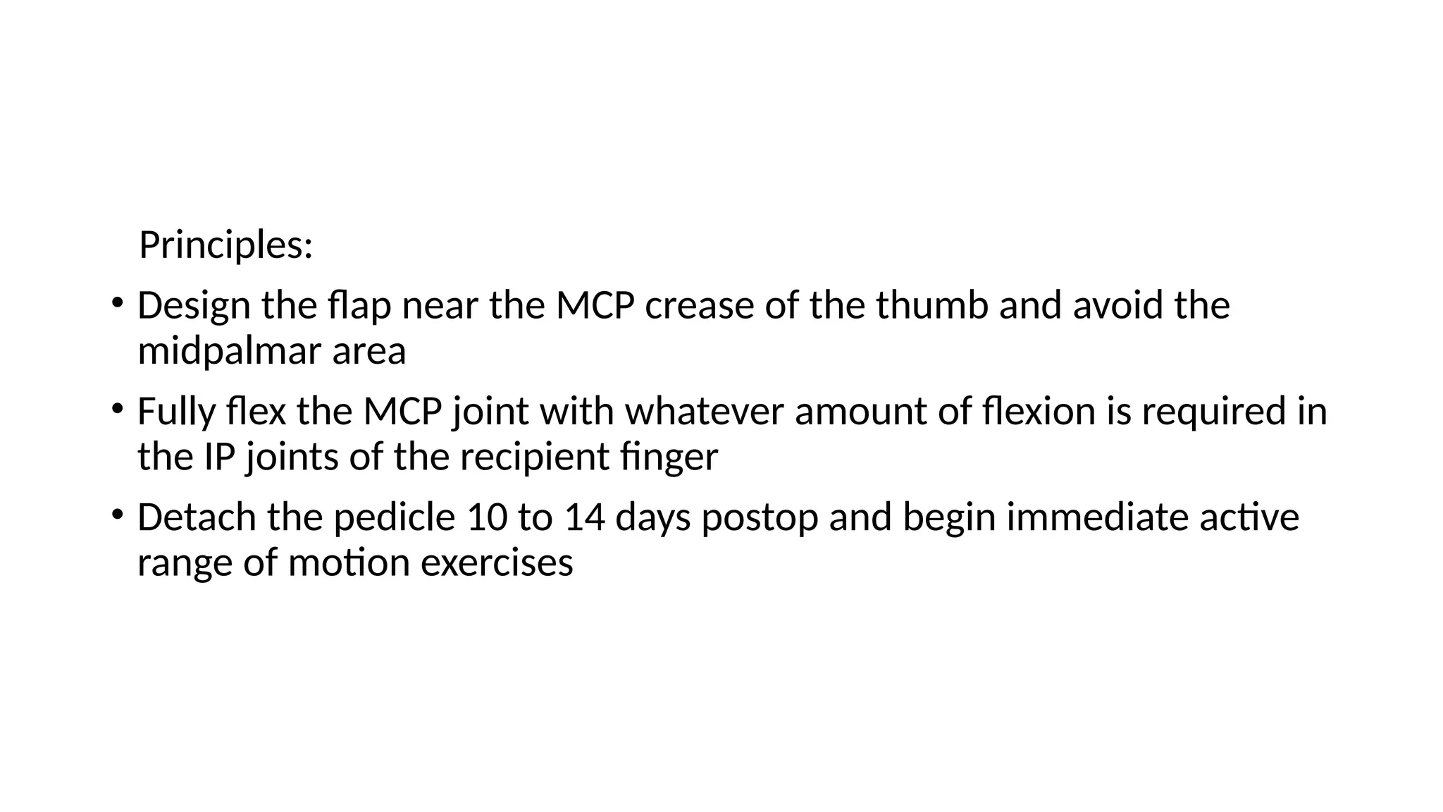 Principles:
• Design the flap near the MCP crease of the thumb and avoid the
midpalmar area
• Fully flex the MCP joint with whatever amount of flexion is required in
the IP joints of the recipient finger
• Detach the pedicle 10 to 14 days postop and begin immediate active
range of motion exercises
 