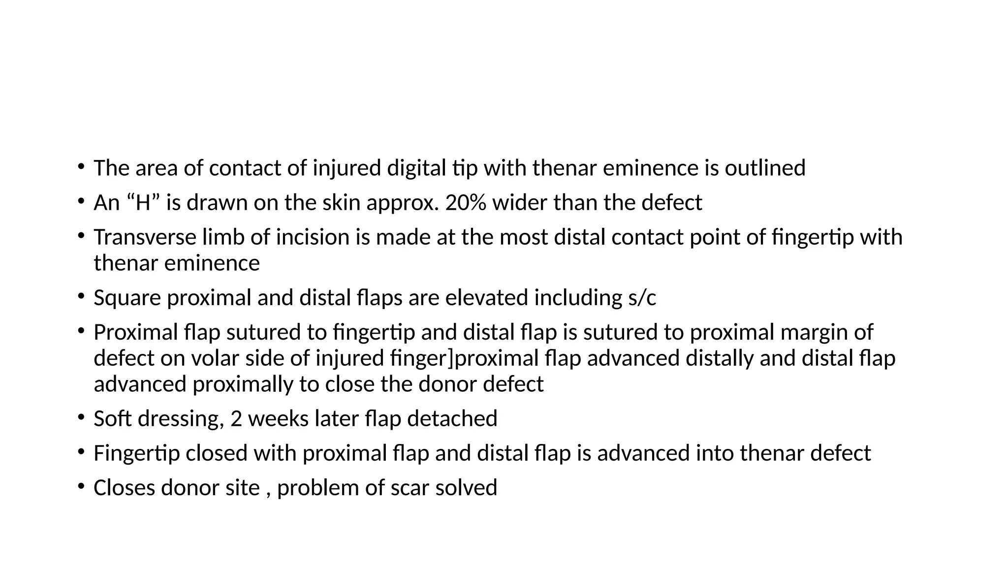 • The area of contact of injured digital tip with thenar eminence is outlined
• An “H” is drawn on the skin approx. 20% wider than the defect
• Transverse limb of incision is made at the most distal contact point of fingertip with
thenar eminence
• Square proximal and distal flaps are elevated including s/c
• Proximal flap sutured to fingertip and distal flap is sutured to proximal margin of
defect on volar side of injured finger]proximal flap advanced distally and distal flap
advanced proximally to close the donor defect
• Soft dressing, 2 weeks later flap detached
• Fingertip closed with proximal flap and distal flap is advanced into thenar defect
• Closes donor site , problem of scar solved
 