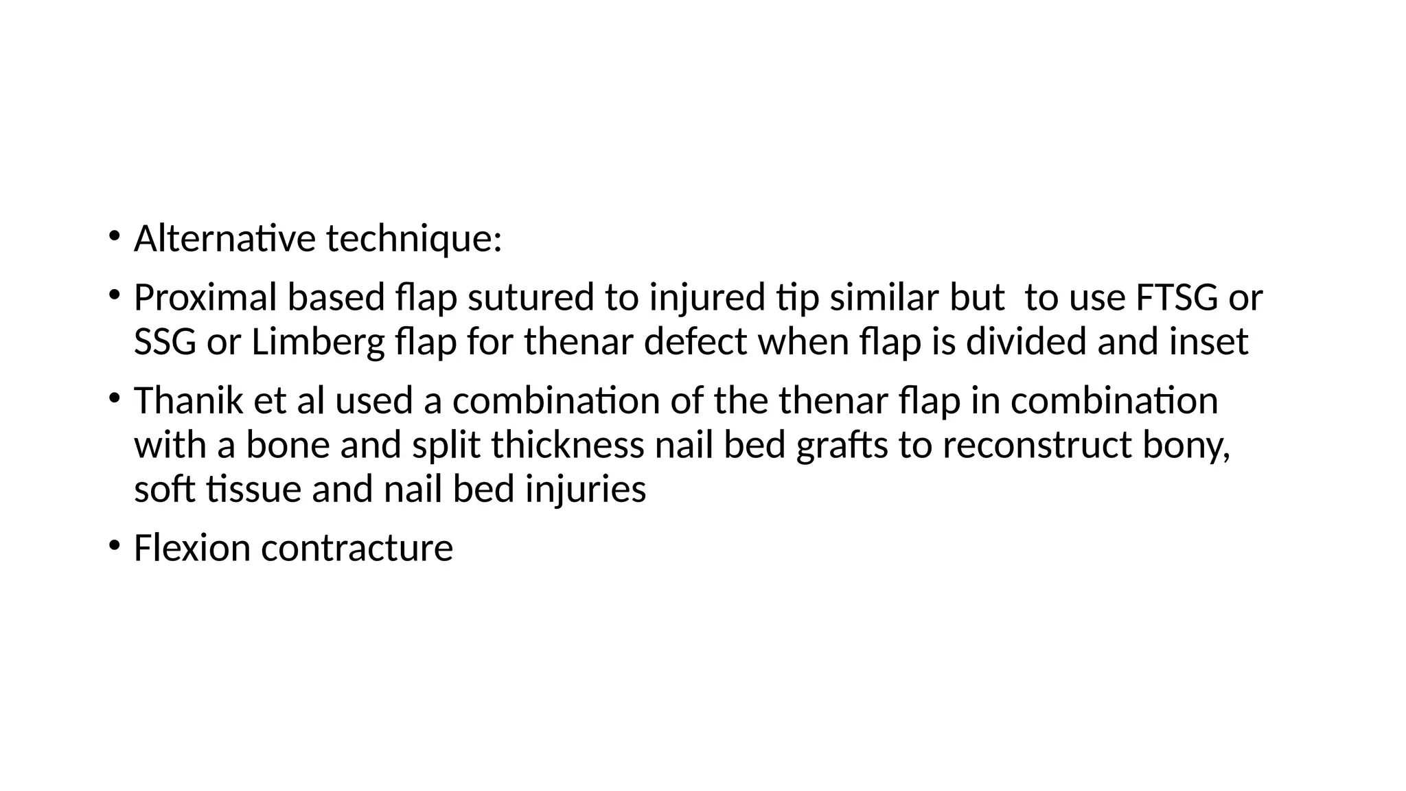• Alternative technique:
• Proximal based flap sutured to injured tip similar but to use FTSG or
SSG or Limberg flap for thenar defect when flap is divided and inset
• Thanik et al used a combination of the thenar flap in combination
with a bone and split thickness nail bed grafts to reconstruct bony,
soft tissue and nail bed injuries
• Flexion contracture
 