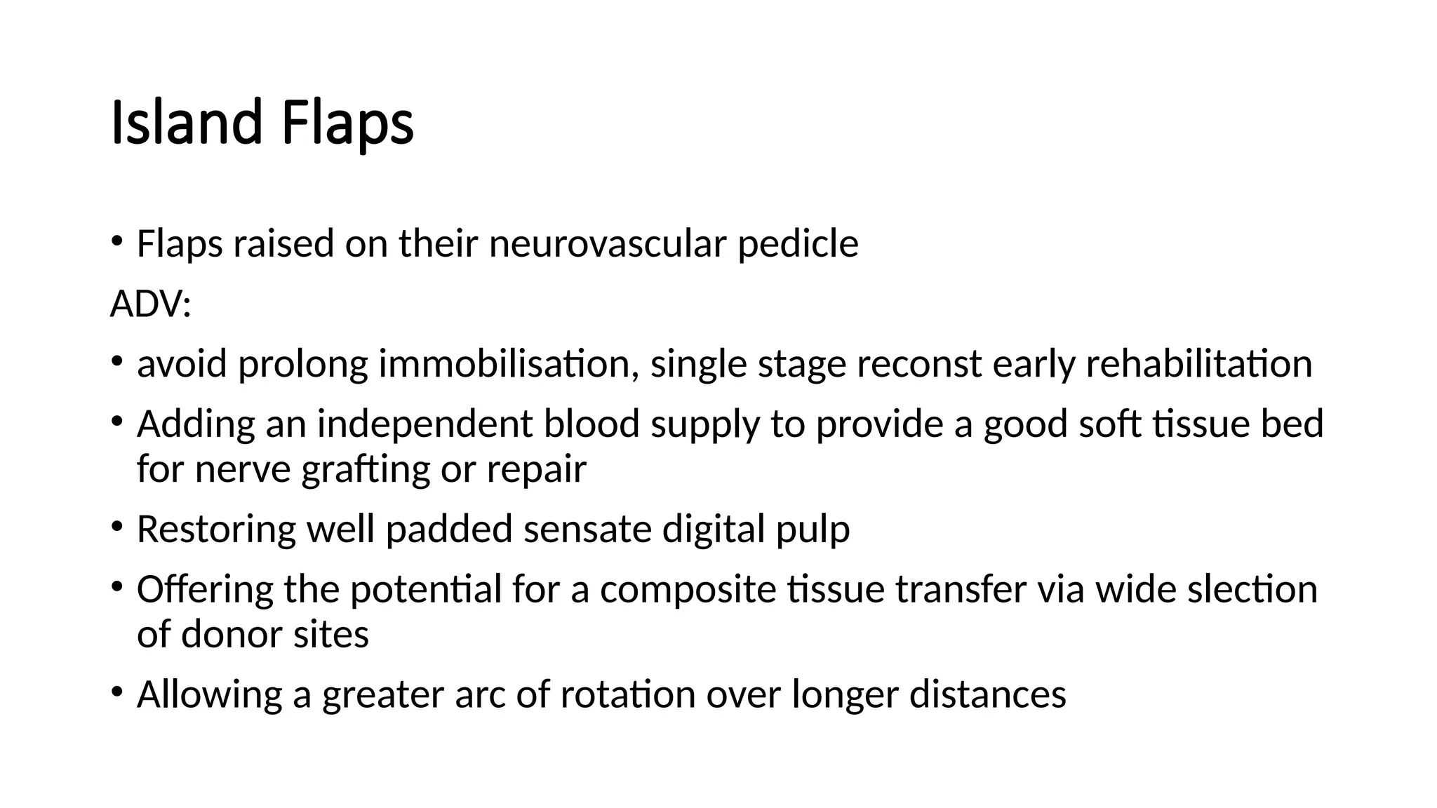 Island Flaps
• Flaps raised on their neurovascular pedicle
ADV:
• avoid prolong immobilisation, single stage reconst early rehabilitation
• Adding an independent blood supply to provide a good soft tissue bed
for nerve grafting or repair
• Restoring well padded sensate digital pulp
• Offering the potential for a composite tissue transfer via wide slection
of donor sites
• Allowing a greater arc of rotation over longer distances
 