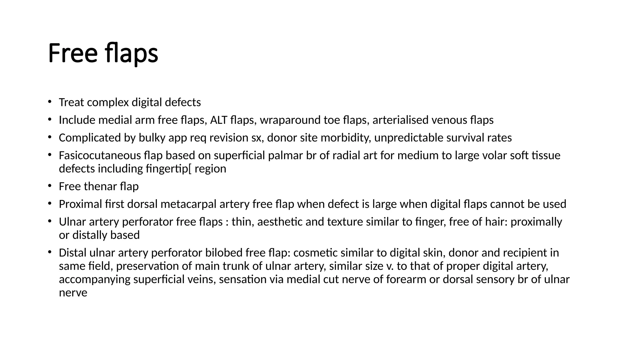 Free flaps
• Treat complex digital defects
• Include medial arm free flaps, ALT flaps, wraparound toe flaps, arterialised venous flaps
• Complicated by bulky app req revision sx, donor site morbidity, unpredictable survival rates
• Fasicocutaneous flap based on superficial palmar br of radial art for medium to large volar soft tissue
defects including fingertip[ region
• Free thenar flap
• Proximal first dorsal metacarpal artery free flap when defect is large when digital flaps cannot be used
• Ulnar artery perforator free flaps : thin, aesthetic and texture similar to finger, free of hair: proximally
or distally based
• Distal ulnar artery perforator bilobed free flap: cosmetic similar to digital skin, donor and recipient in
same field, preservation of main trunk of ulnar artery, similar size v. to that of proper digital artery,
accompanying superficial veins, sensation via medial cut nerve of forearm or dorsal sensory br of ulnar
nerve
 