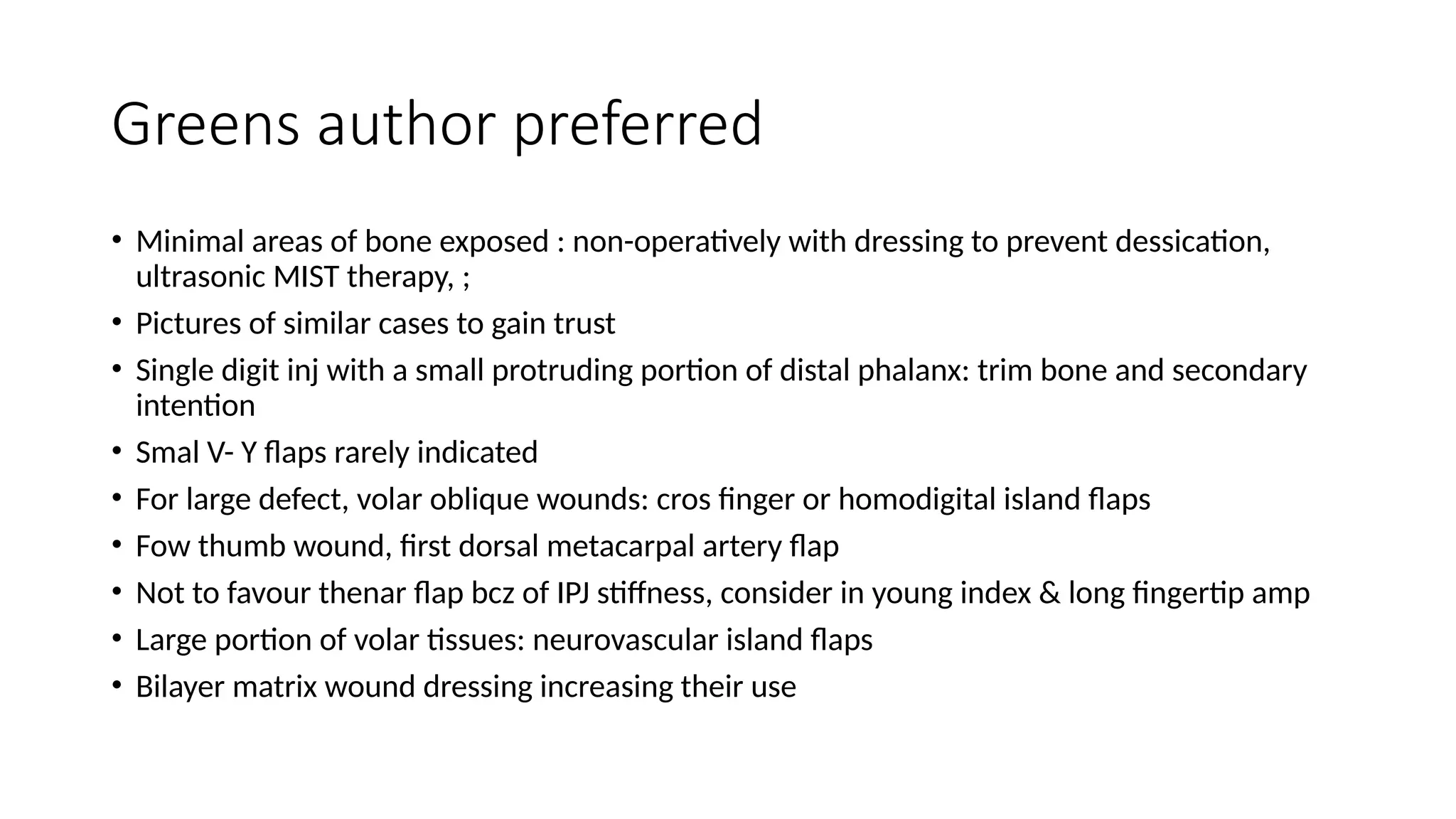 Greens author preferred
• Minimal areas of bone exposed : non-operatively with dressing to prevent dessication,
ultrasonic MIST therapy, ;
• Pictures of similar cases to gain trust
• Single digit inj with a small protruding portion of distal phalanx: trim bone and secondary
intention
• Smal V- Y flaps rarely indicated
• For large defect, volar oblique wounds: cros finger or homodigital island flaps
• Fow thumb wound, first dorsal metacarpal artery flap
• Not to favour thenar flap bcz of IPJ stiffness, consider in young index & long fingertip amp
• Large portion of volar tissues: neurovascular island flaps
• Bilayer matrix wound dressing increasing their use
 