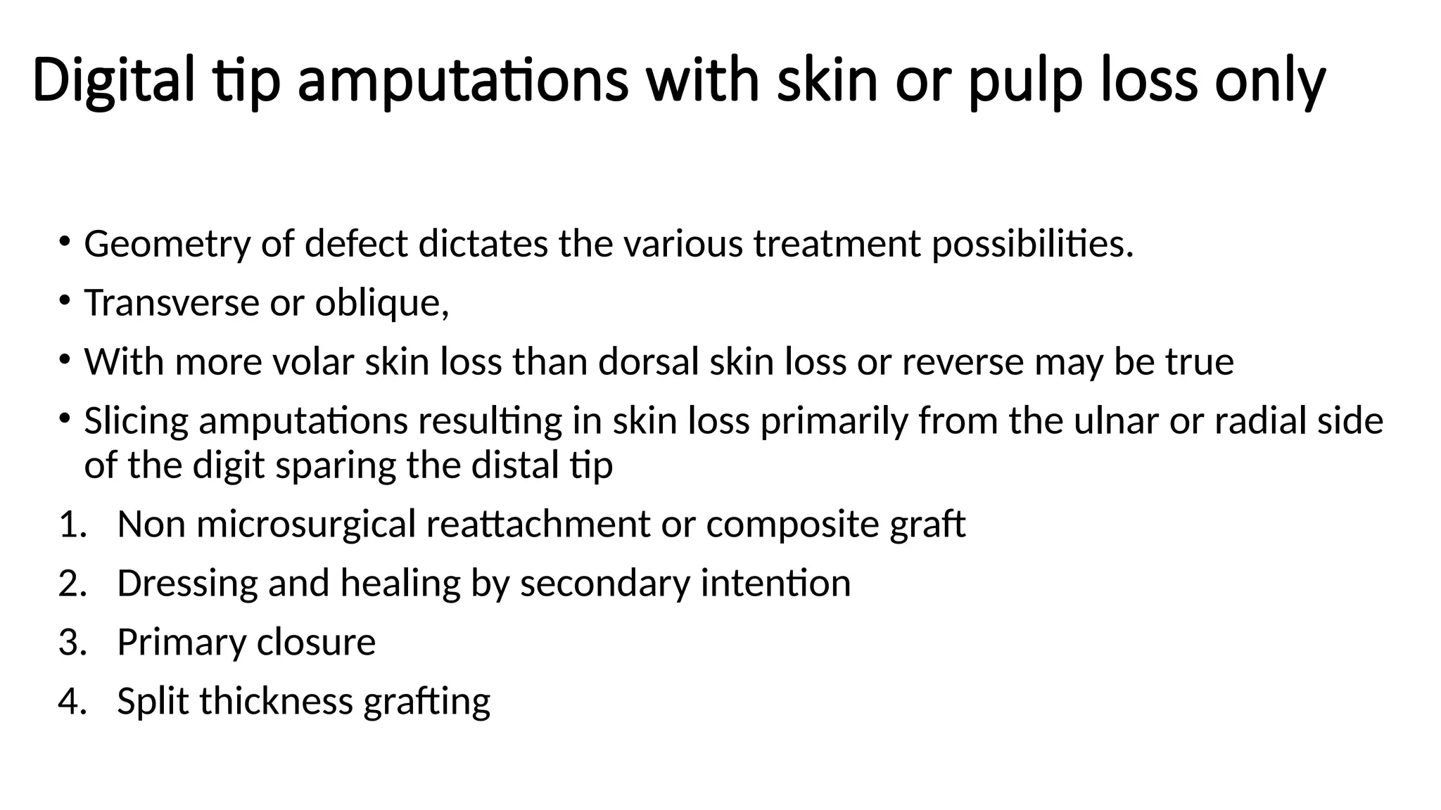 Digital tip amputations with skin or pulp loss only
• Geometry of defect dictates the various treatment possibilities.
• Transverse or oblique,
• With more volar skin loss than dorsal skin loss or reverse may be true
• Slicing amputations resulting in skin loss primarily from the ulnar or radial side
of the digit sparing the distal tip
1. Non microsurgical reattachment or composite graft
2. Dressing and healing by secondary intention
3. Primary closure
4. Split thickness grafting
 