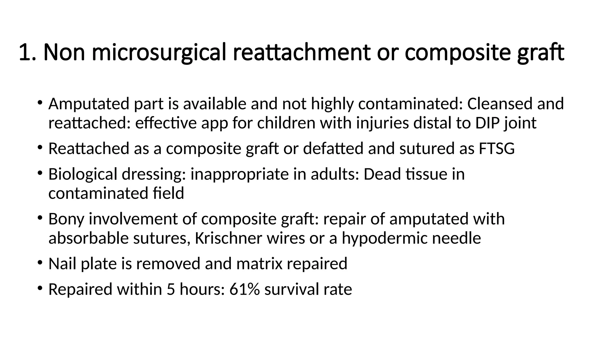 1. Non microsurgical reattachment or composite graft
• Amputated part is available and not highly contaminated: Cleansed and
reattached: effective app for children with injuries distal to DIP joint
• Reattached as a composite graft or defatted and sutured as FTSG
• Biological dressing: inappropriate in adults: Dead tissue in
contaminated field
• Bony involvement of composite graft: repair of amputated with
absorbable sutures, Krischner wires or a hypodermic needle
• Nail plate is removed and matrix repaired
• Repaired within 5 hours: 61% survival rate
 