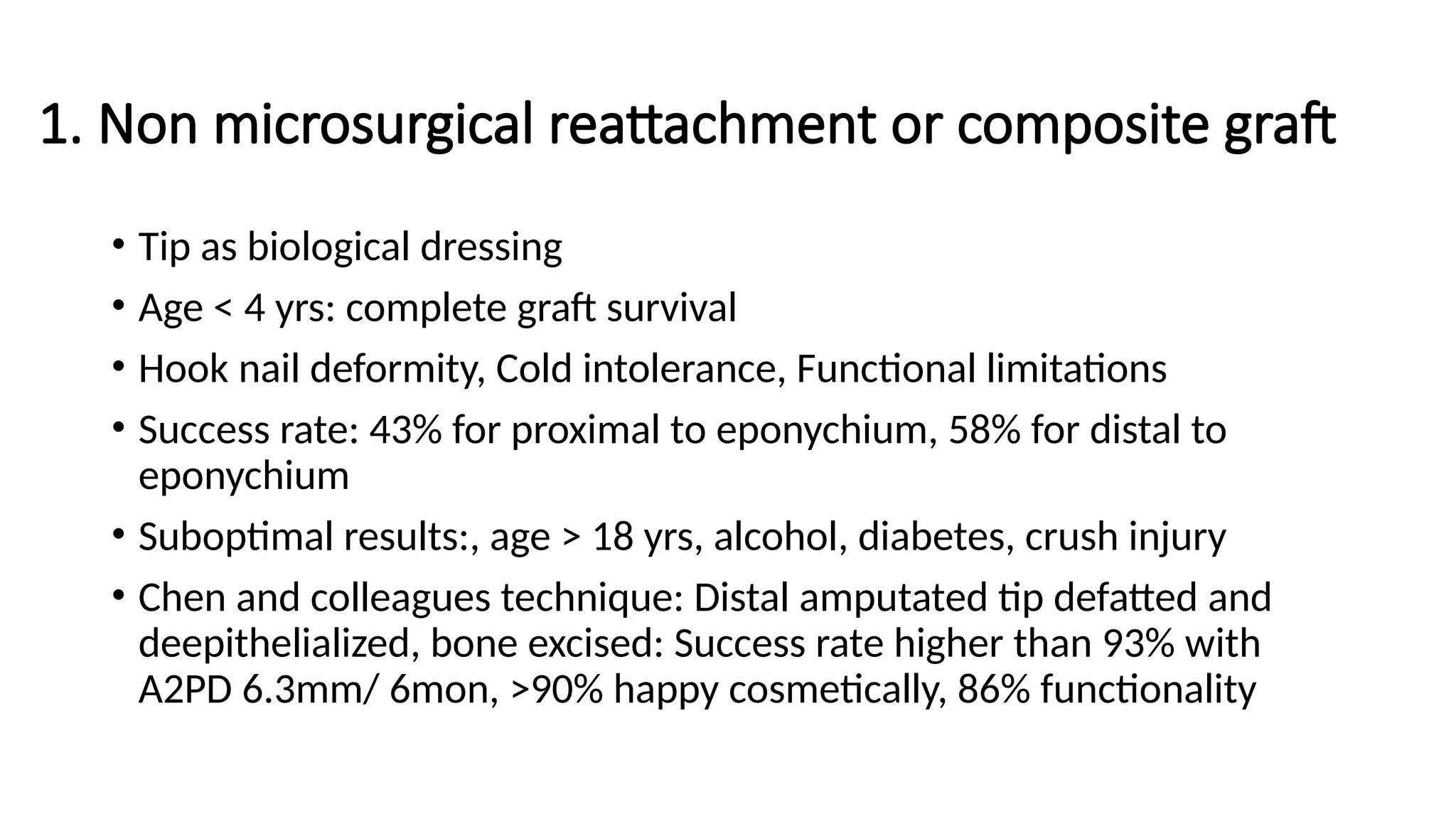 1. Non microsurgical reattachment or composite graft
• Tip as biological dressing
• Age < 4 yrs: complete graft survival
• Hook nail deformity, Cold intolerance, Functional limitations
• Success rate: 43% for proximal to eponychium, 58% for distal to
eponychium
• Suboptimal results:, age > 18 yrs, alcohol, diabetes, crush injury
• Chen and colleagues technique: Distal amputated tip defatted and
deepithelialized, bone excised: Success rate higher than 93% with
A2PD 6.3mm/ 6mon, >90% happy cosmetically, 86% functionality
 