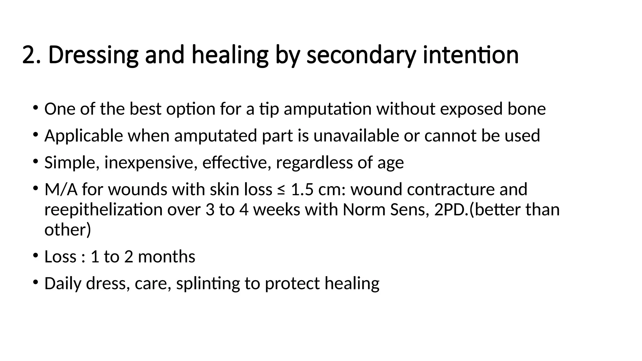 2. Dressing and healing by secondary intention
• One of the best option for a tip amputation without exposed bone
• Applicable when amputated part is unavailable or cannot be used
• Simple, inexpensive, effective, regardless of age
• M/A for wounds with skin loss ≤ 1.5 cm: wound contracture and
reepithelization over 3 to 4 weeks with Norm Sens, 2PD.(better than
other)
• Loss : 1 to 2 months
• Daily dress, care, splinting to protect healing
 