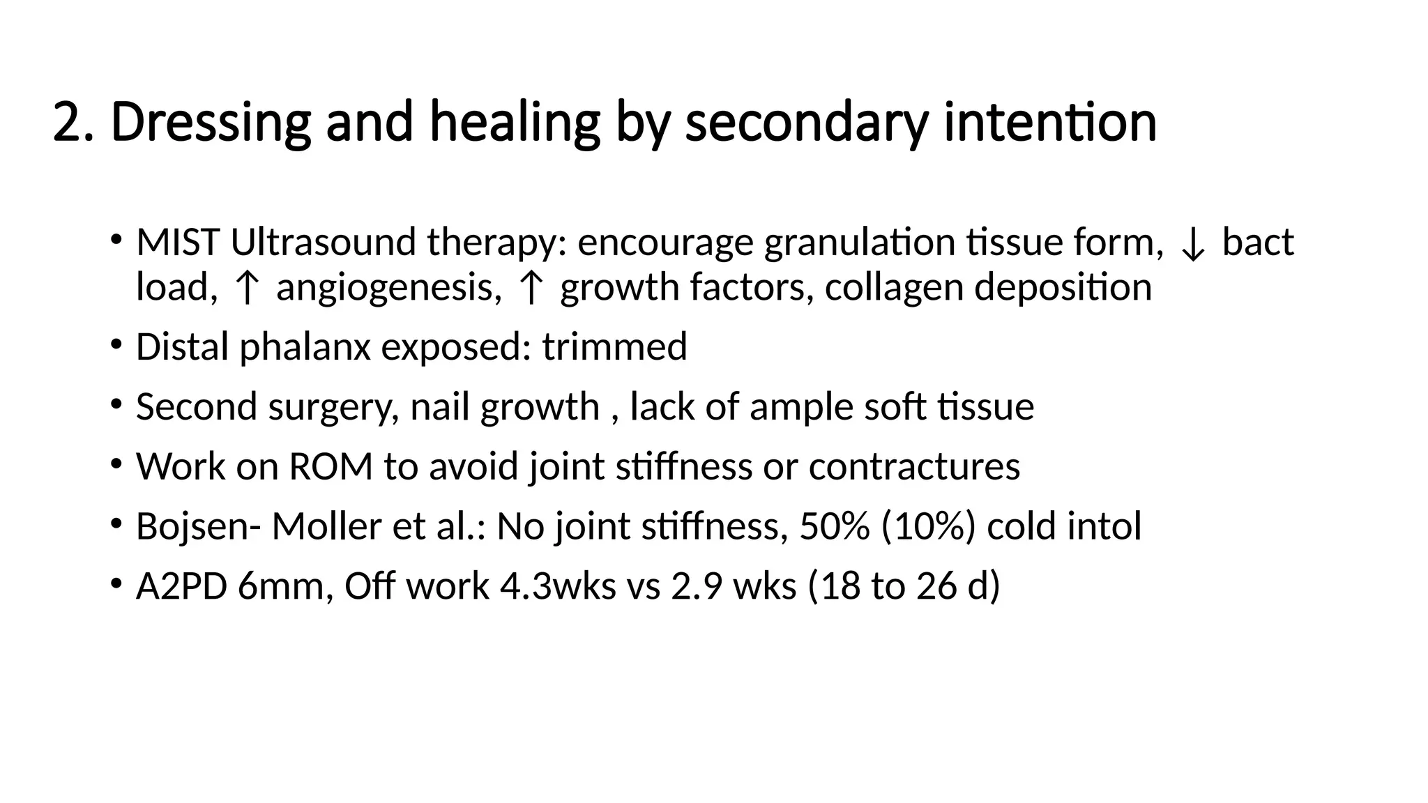 2. Dressing and healing by secondary intention
• MIST Ultrasound therapy: encourage granulation tissue form, ↓ bact
load, ↑ angiogenesis, ↑ growth factors, collagen deposition
• Distal phalanx exposed: trimmed
• Second surgery, nail growth , lack of ample soft tissue
• Work on ROM to avoid joint stiffness or contractures
• Bojsen- Moller et al.: No joint stiffness, 50% (10%) cold intol
• A2PD 6mm, Off work 4.3wks vs 2.9 wks (18 to 26 d)
 