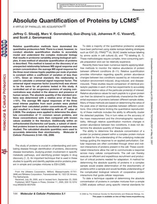 Supplemental Material can be found at:
                                               http://www.mcponline.org/cgi/content/full/M500230-MCP200
                                               /DC1
                                                                                                                                       Research



Absolute Quantification of Proteins by LCMSE
A VIRTUE OF PARALLEL MS ACQUISITION*□
                                    S


Jeffrey C. Silva‡§, Marc V. Gorenstein‡, Guo-Zhong Li‡, Johannes P. C. Vissers¶,
and Scott J. Geromanos‡

Relative quantification methods have dominated the                            To date a majority of the quantitative proteomic analyses
quantitative proteomics field. There is a need, however, to                have been performed using stable isotope labeling strategies
conduct absolute quantification studies to accurately                      such as ICAT (3), iTRAQTM (4), SILAC (stable isotope labeling
model and understand the complex molecular biology                         by amino acids in cell culture) (5), and 18O labeling (6, 7).
that results in proteome variability among biological sam-                 These methodologies require complex, time-consuming sam-




                                                                                                                                                        Downloaded from www.mcponline.org at CELL SIGNALING TECHNOLOGY on May 22, 2007
ples. A new method of absolute quantification of proteins
                                                                           ple preparation and can be relatively expensive.
is described. This method is based on the discovery of an
                                                                              Recently there have been numerous reports applying label-
unexpected relationship between MS signal response and
protein concentration: the average MS signal response for                  free methods to monitor the relative abundance of protein
the three most intense tryptic peptides per mole of protein                between different conditions (8 –11). Relative quantification
is constant within a coefficient of variation of less than                 provides information regarding specific protein abundance
  10%. Given an internal standard, this relationship is                    changes between two conditions caused by an induced per-
used to calculate a universal signal response factor. The                  turbation (environment-induced, drug-induced, and disease-
universal signal response factor (counts/mol) was shown                    induced). These studies require comparison of identical pro-
to be the same for all proteins tested in this study. A                    teolytic peptides in each of the two experiments to accurately
controlled set of six exogenous proteins of varying con-                   determine relative ratios of the particular protein(s) of interest.
centrations was studied in the absence and presence of
                                                                           Relative abundance values for each peptide to a given protein
human serum. The absolute quantity of the standard pro-
                                                                           can then be obtained to quantitatively characterize the differ-
teins was determined with a relative error of less than
  15%. The average MS signal responses of the three                        ential expression of proteins between different sample states.
most intense peptides from each protein were plotted                       Many of these methods are based on determining the ratios of
against their calculated protein concentrations, and this                  the peak area of identical peptides between different condi-
plot resulted in a linear relationship with an R2 value of                 tions. One critical factor limiting the quantitative reproducibil-
0.9939. The analyses were applied to determine the abso-                   ity of these methods includes the ability to efficiently cluster
lute concentration of 11 common serum proteins, and                        the detected peptides. This in turn relies on the accuracy of
these concentrations were then compared with known                         the mass measurement and the chromatographic reproduc-
values available in the literature. Additionally within an                 ibility. Although relative quantification monitors changes in
unfractionated Escherichia coli lysate, a subset of identi-
                                                                           protein abundance between two conditions, it does not de-
fied proteins known to exist as functional complexes was
                                                                           termine the absolute quantity of these proteins.
studied. The calculated absolute quantities were used to
accurately determine their stoichiometry. Molecular &                         The ability to determine the absolute concentration of a
Cellular Proteomics 5:144 –156, 2006.                                      protein (or proteins) present within a complex protein mixture
                                                                           is valuable for the understanding of the underlying molecular
                                                                           biology guiding the response to an applied perturbation. Cel-
                                                                           lular responses are often controlled through direct and indi-
  The study of proteins is crucial in understanding and com-
                                                                           rect interactions of proteins present in the cell. These coordi-
bating disease through identification of proteins, discovering
                                                                           nated interactions allow the cell to communicate a response
disease biomarkers, studying protein involvement in specific
                                                                           across many cellular compartments. The cell can thereby
metabolic pathways, and identifying protein targets in drug
                                                                           execute an efficient and expeditious recruitment and produc-
discovery (1, 2). An important technique that is used in these
                                                                           tion of critical proteins needed for adaptation. A method for
studies to quantify and identify peptides and/or proteins pres-
                                                                           determining the absolute quantity of proteins in a complex
ent in simple and complex mixtures is ESI-LCMS.
                                                                           sample would enable determination of the stoichiometry of
                                                                           proteins within a sample and would facilitate understanding of
  From the ‡Waters Corporation, Milford, Massachusetts 01757-              the complicated biological network of cooperative protein
3696 and ¶Waters Corporation, Transistorstraat 18, 1322 CE Almere,         interactions that guide cellular responses.
The Netherlands
  Received, July 26, 2005, and in revised form, September 23, 2005
                                                                              To date a technique capable of determining the absolute
  Published, MCP Papers in Press, October 11, 2005, DOI 10.1074/           concentration of proteins in complex mixtures from a simple
mcp.M500230-MCP200                                                         LCMS analysis without using specific internal standards for


144    Molecular & Cellular Proteomics 5.1                                © 2006 by The American Society for Biochemistry and Molecular Biology, Inc.
                                                                                        This paper is available on line at http://www.mcponline.org
 