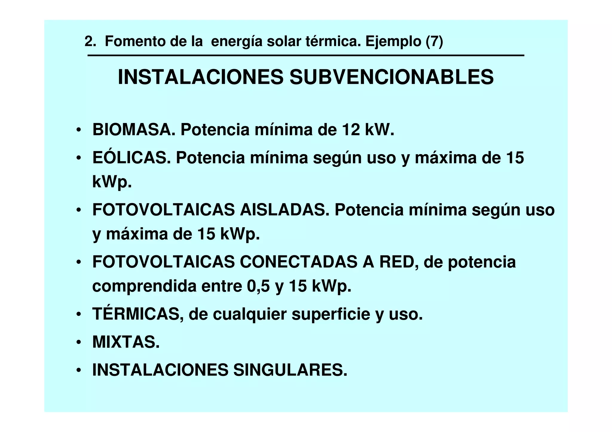 INSTALACIONES SUBVENCIONABLES
• BIOMASA. Potencia mínima de 12 kW.
• EÓLICAS. Potencia mínima según uso y máxima de 15
kWp.
• FOTOVOLTAICAS AISLADAS. Potencia mínima según uso
y máxima de 15 kWp.
• FOTOVOLTAICAS CONECTADAS A RED, de potencia
comprendida entre 0,5 y 15 kWp.
• TÉRMICAS, de cualquier superficie y uso.
• MIXTAS.
• INSTALACIONES SINGULARES.
2. Fomento de la energía solar térmica. Ejemplo (7)
 