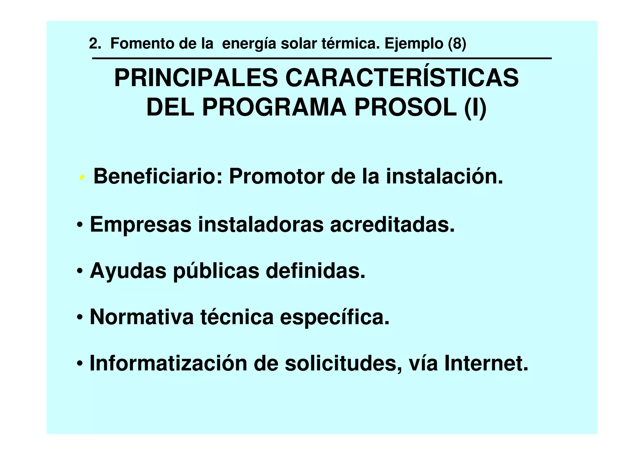 PRINCIPALES CARACTERÍSTICAS
DEL PROGRAMA PROSOL (I)
Beneficiario: Promotor de la instalación.
• Empresas instaladoras acreditadas.
• Ayudas públicas definidas.
• Normativa técnica específica.
• Informatización de solicitudes, vía Internet.
2. Fomento de la energía solar térmica. Ejemplo (8)
 