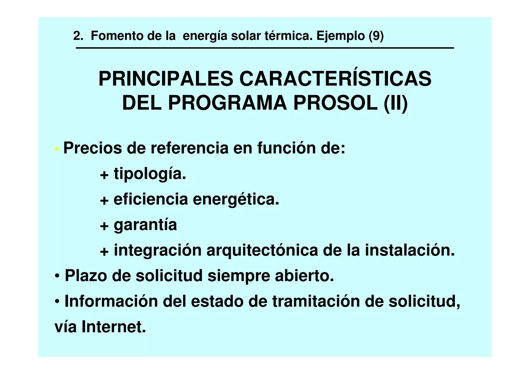 PRINCIPALES CARACTERÍSTICAS
DEL PROGRAMA PROSOL (II)
• Precios de referencia en función de:
+ tipología.
+ eficiencia energética.
+ garantía
+ integración arquitectónica de la instalación.
• Plazo de solicitud siempre abierto.
• Información del estado de tramitación de solicitud,
vía Internet.
2. Fomento de la energía solar térmica. Ejemplo (9)
 