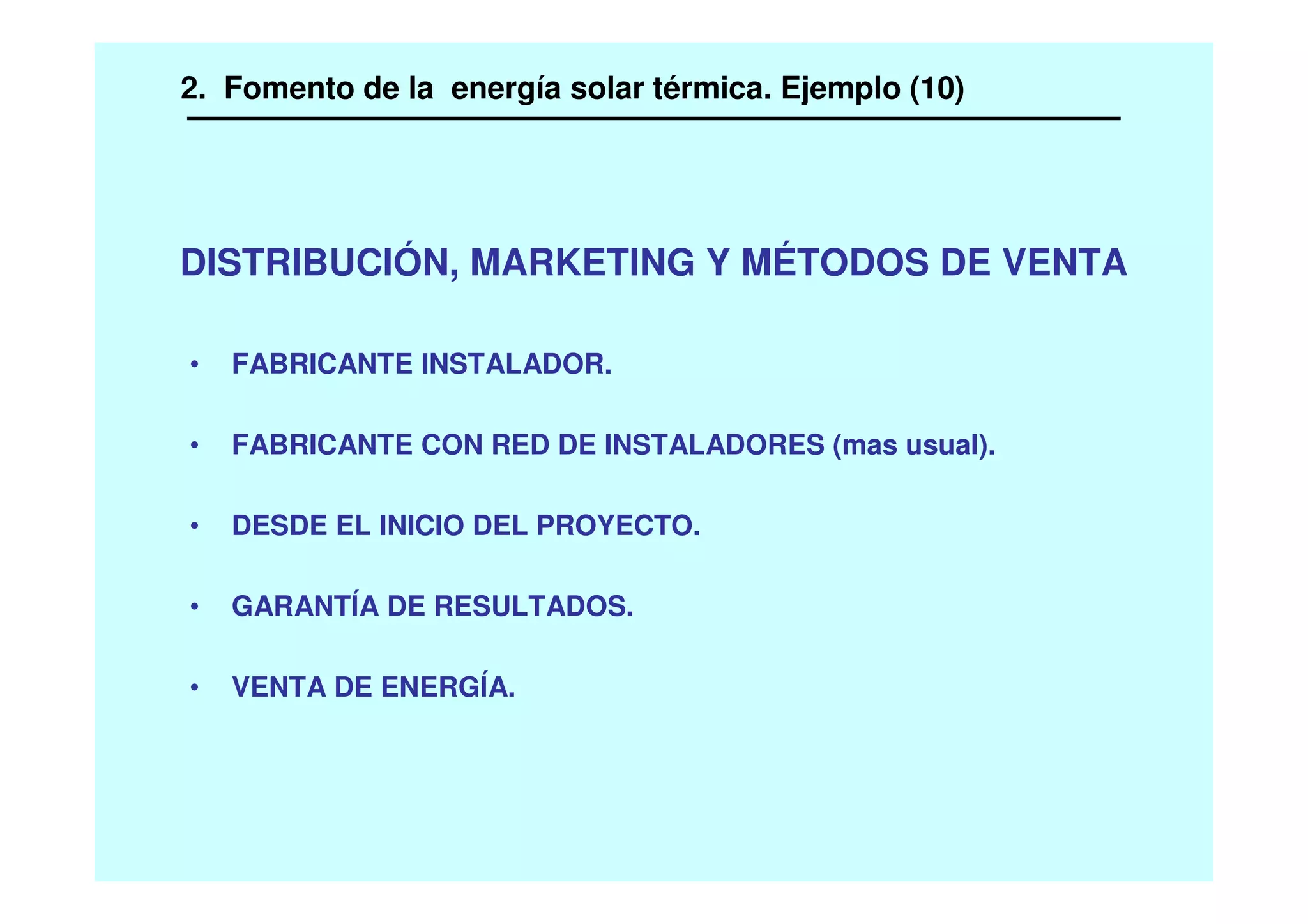 DISTRIBUCIÓN, MARKETING Y MÉTODOS DE VENTA
• FABRICANTE INSTALADOR.
• FABRICANTE CON RED DE INSTALADORES (mas usual).
• DESDE EL INICIO DEL PROYECTO.
• GARANTÍA DE RESULTADOS.
• VENTA DE ENERGÍA.
2. Fomento de la energía solar térmica. Ejemplo (10)
 