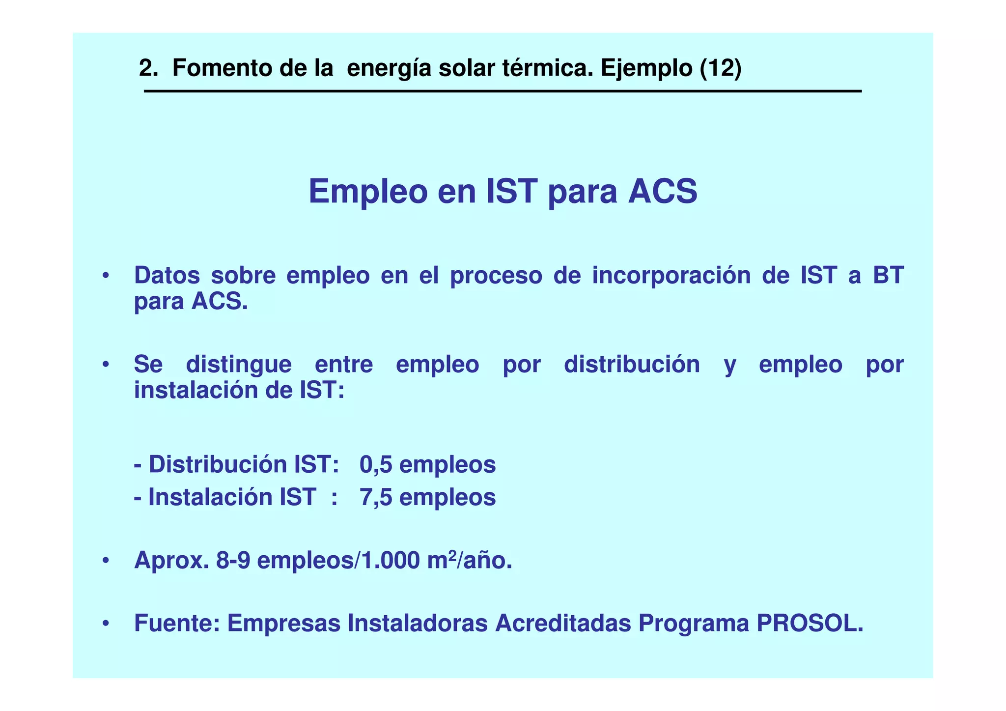 • Datos sobre empleo en el proceso de incorporación de IST a BT
para ACS.
• Se distingue entre empleo por distribución y empleo por
instalación de IST:
- Distribución IST: 0,5 empleos
- Instalación IST : 7,5 empleos
• Aprox. 8-9 empleos/1.000 m2/año.
• Fuente: Empresas Instaladoras Acreditadas Programa PROSOL.
Empleo en IST para ACS
2. Fomento de la energía solar térmica. Ejemplo (12)
 