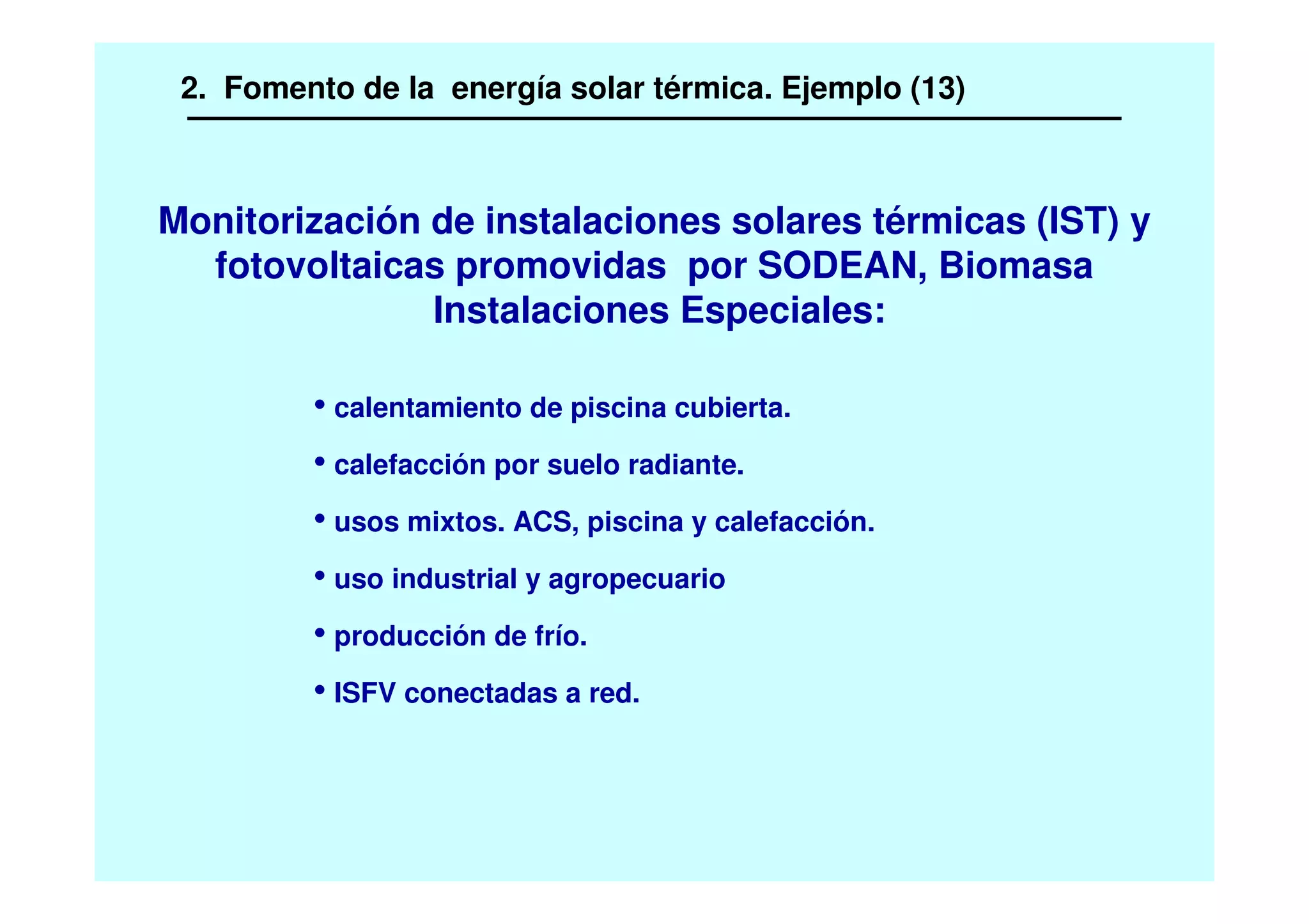 • calentamiento de piscina cubierta.
• calefacción por suelo radiante.
• usos mixtos. ACS, piscina y calefacción.
• uso industrial y agropecuario
• producción de frío.
• ISFV conectadas a red.
Monitorización de instalaciones solares térmicas (IST) y
fotovoltaicas promovidas por SODEAN, Biomasa
Instalaciones Especiales:
2. Fomento de la energía solar térmica. Ejemplo (13)
 