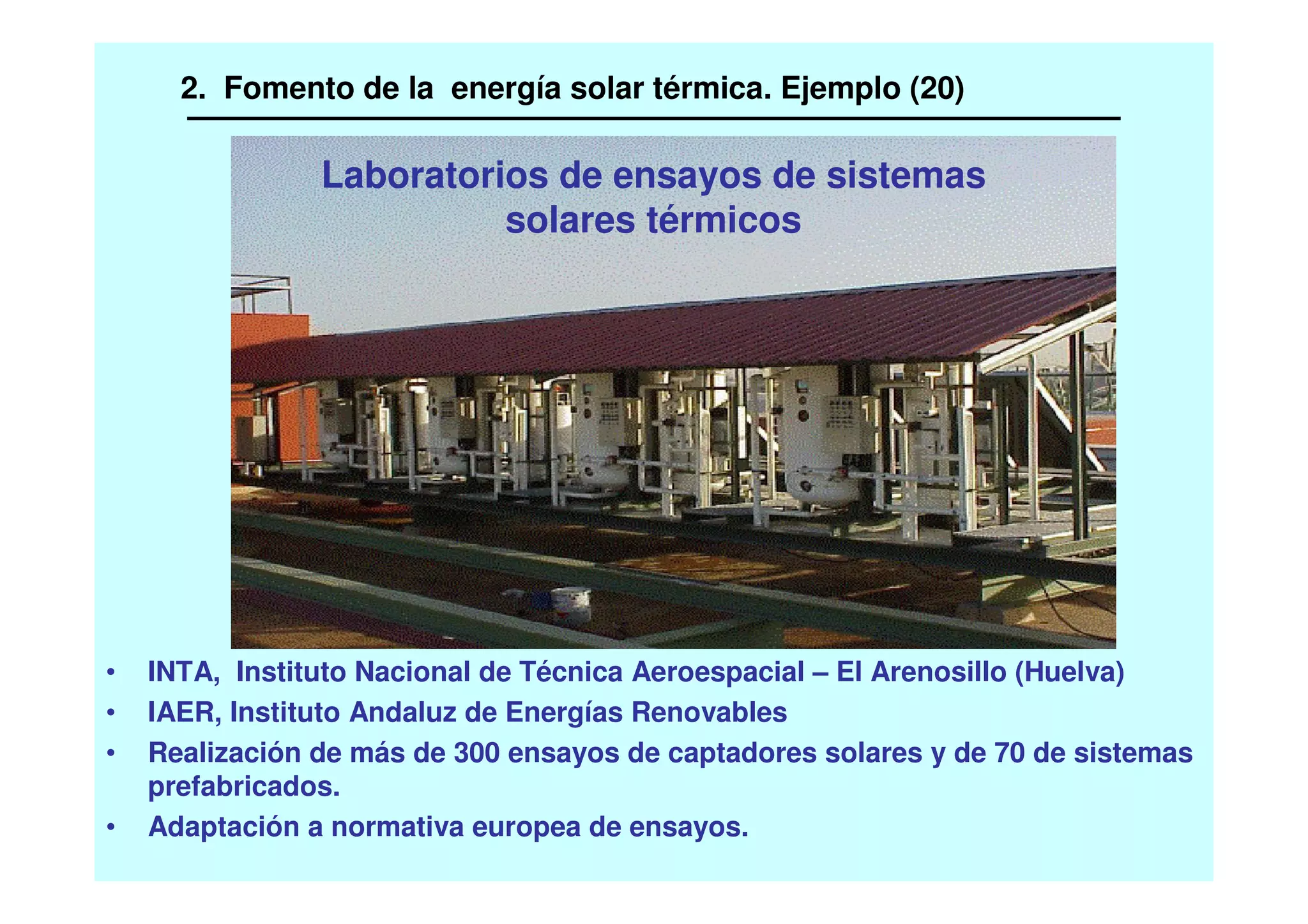 Laboratorios de ensayos de sistemas
solares térmicos
• INTA, Instituto Nacional de Técnica Aeroespacial – El Arenosillo (Huelva)
• IAER, Instituto Andaluz de Energías Renovables
• Realización de más de 300 ensayos de captadores solares y de 70 de sistemas
prefabricados.
• Adaptación a normativa europea de ensayos.
2. Fomento de la energía solar térmica. Ejemplo (20)
 
