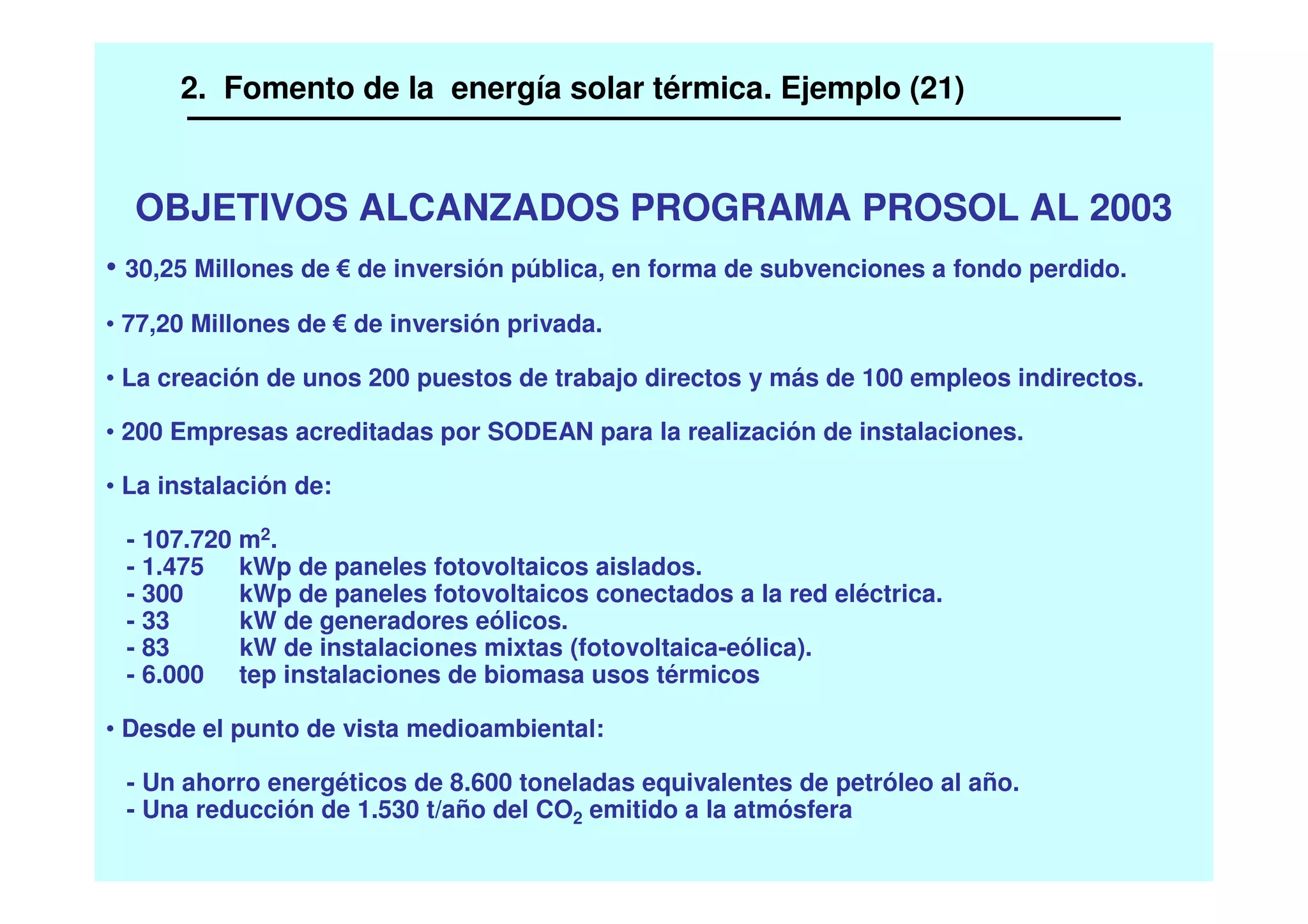 OBJETIVOS ALCANZADOS PROGRAMA PROSOL AL 2003
• 30,25 Millones de de inversión pública, en forma de subvenciones a fondo perdido.
• 77,20 Millones de de inversión privada.
• La creación de unos 200 puestos de trabajo directos y más de 100 empleos indirectos.
• 200 Empresas acreditadas por SODEAN para la realización de instalaciones.
• La instalación de:
- 107.720 m2.
- 1.475 kWp de paneles fotovoltaicos aislados.
- 300 kWp de paneles fotovoltaicos conectados a la red eléctrica.
- 33 kW de generadores eólicos.
- 83 kW de instalaciones mixtas (fotovoltaica-eólica).
- 6.000 tep instalaciones de biomasa usos térmicos
• Desde el punto de vista medioambiental:
- Un ahorro energéticos de 8.600 toneladas equivalentes de petróleo al año.
- Una reducción de 1.530 t/año del CO2 emitido a la atmósfera
2. Fomento de la energía solar térmica. Ejemplo (21)
 