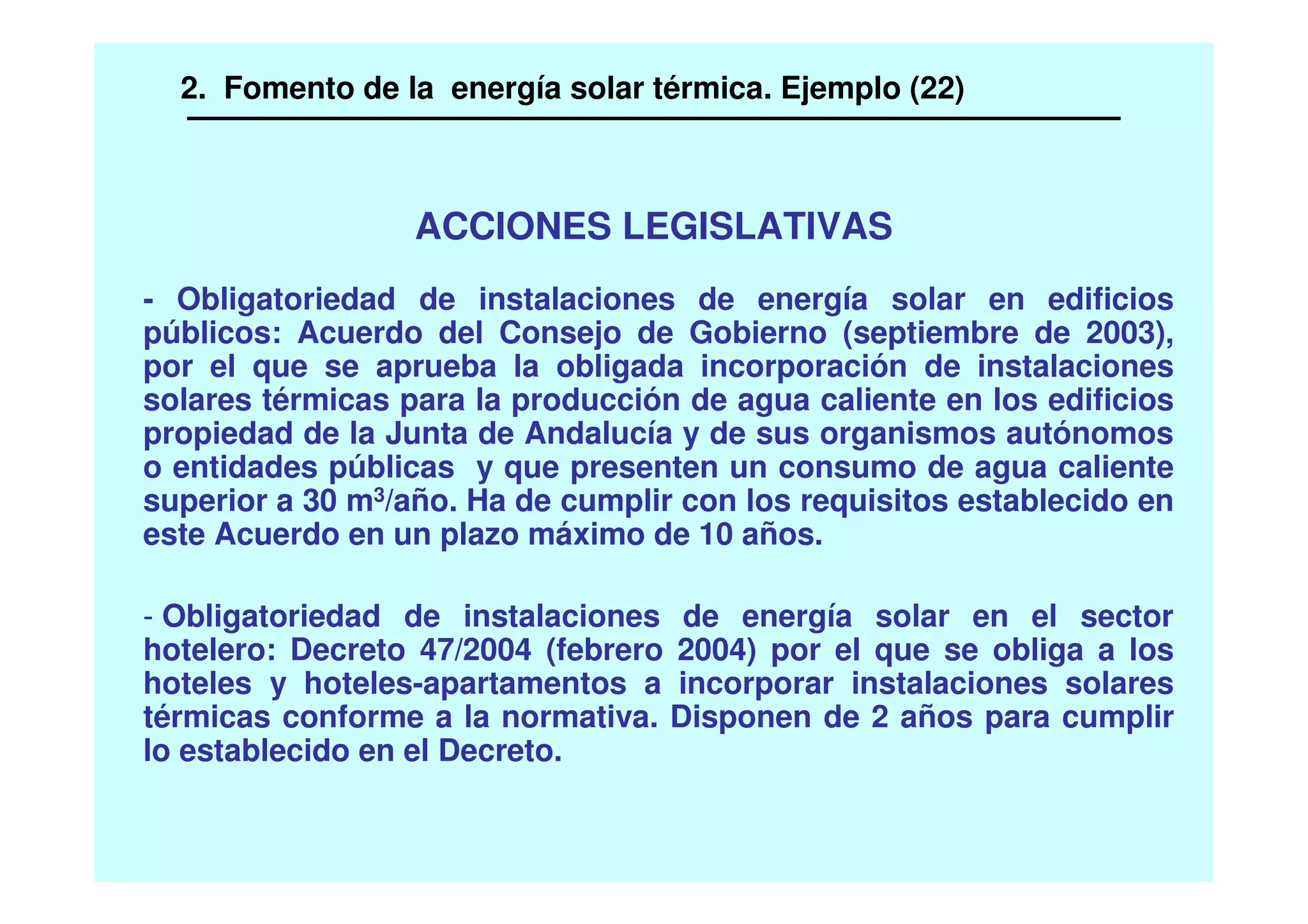 ACCIONES LEGISLATIVAS
- Obligatoriedad de instalaciones de energía solar en edificios
públicos: Acuerdo del Consejo de Gobierno (septiembre de 2003),
por el que se aprueba la obligada incorporación de instalaciones
solares térmicas para la producción de agua caliente en los edificios
propiedad de la Junta de Andalucía y de sus organismos autónomos
o entidades públicas y que presenten un consumo de agua caliente
superior a 30 m3/año. Ha de cumplir con los requisitos establecido en
este Acuerdo en un plazo máximo de 10 años.
- Obligatoriedad de instalaciones de energía solar en el sector
hotelero: Decreto 47/2004 (febrero 2004) por el que se obliga a los
hoteles y hoteles-apartamentos a incorporar instalaciones solares
térmicas conforme a la normativa. Disponen de 2 años para cumplir
lo establecido en el Decreto.
2. Fomento de la energía solar térmica. Ejemplo (22)
 