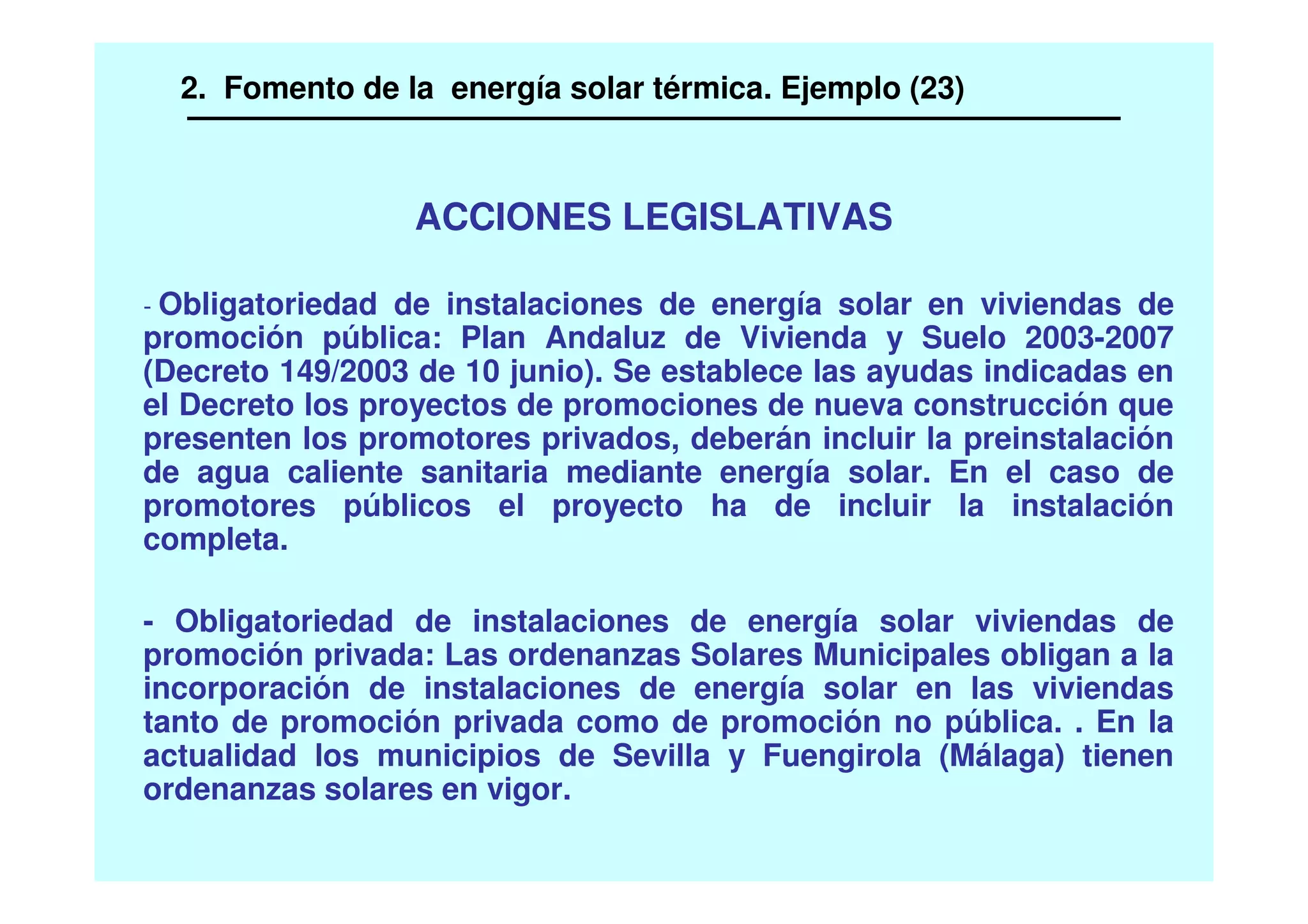 ACCIONES LEGISLATIVAS
- Obligatoriedad de instalaciones de energía solar en viviendas de
promoción pública: Plan Andaluz de Vivienda y Suelo 2003-2007
(Decreto 149/2003 de 10 junio). Se establece las ayudas indicadas en
el Decreto los proyectos de promociones de nueva construcción que
presenten los promotores privados, deberán incluir la preinstalación
de agua caliente sanitaria mediante energía solar. En el caso de
promotores públicos el proyecto ha de incluir la instalación
completa.
- Obligatoriedad de instalaciones de energía solar viviendas de
promoción privada: Las ordenanzas Solares Municipales obligan a la
incorporación de instalaciones de energía solar en las viviendas
tanto de promoción privada como de promoción no pública. . En la
actualidad los municipios de Sevilla y Fuengirola (Málaga) tienen
ordenanzas solares en vigor.
2. Fomento de la energía solar térmica. Ejemplo (23)
 
