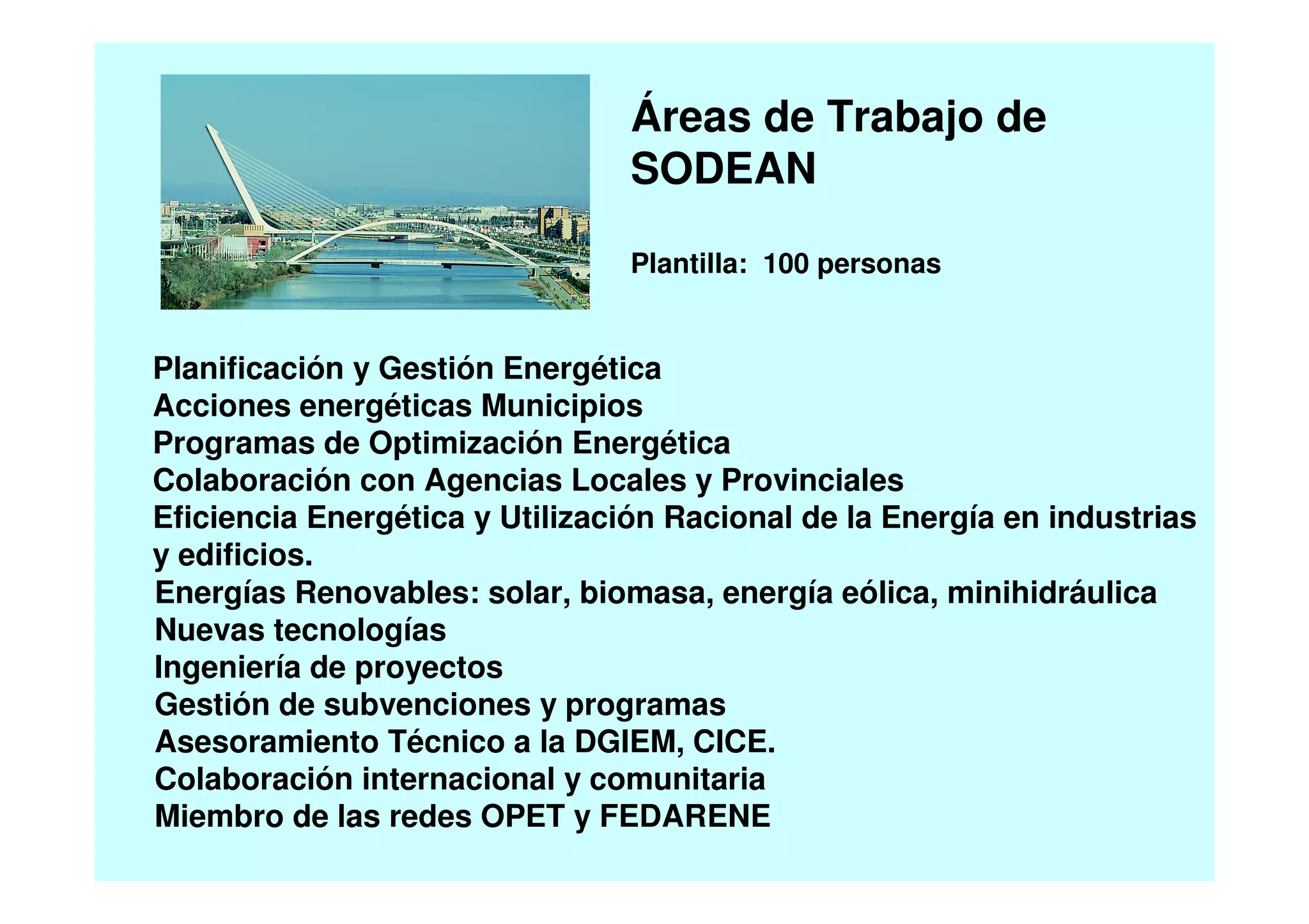 Planificación y Gestión Energética
Acciones energéticas Municipios
Programas de Optimización Energética
Colaboración con Agencias Locales y Provinciales
Eficiencia Energética y Utilización Racional de la Energía en industrias
y edificios.
Áreas de Trabajo de
SODEAN
Plantilla: 100 personas
Energías Renovables: solar, biomasa, energía eólica, minihidráulica
Nuevas tecnologías
Ingeniería de proyectos
Gestión de subvenciones y programas
Asesoramiento Técnico a la DGIEM, CICE.
Colaboración internacional y comunitaria
Miembro de las redes OPET y FEDARENE
 