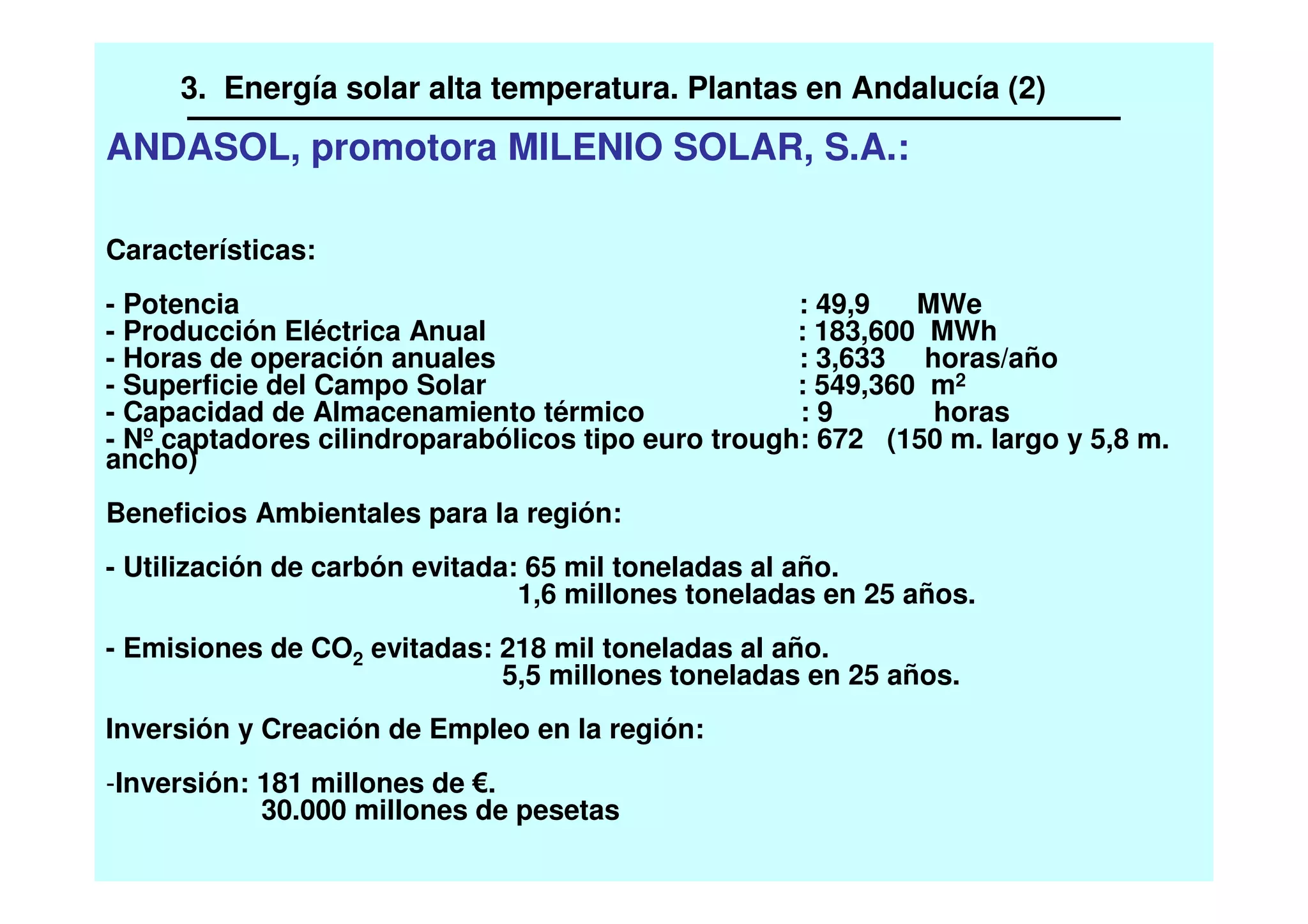 ANDASOL, promotora MILENIO SOLAR, S.A.:
Características:
- Potencia : 49,9 MWe
- Producción Eléctrica Anual : 183,600 MWh
- Horas de operación anuales : 3,633 horas/año
- Superficie del Campo Solar : 549,360 m2
- Capacidad de Almacenamiento térmico : 9 horas
- Nº captadores cilindroparabólicos tipo euro trough: 672 (150 m. largo y 5,8 m.
ancho)
Beneficios Ambientales para la región:
- Utilización de carbón evitada: 65 mil toneladas al año.
1,6 millones toneladas en 25 años.
- Emisiones de CO2 evitadas: 218 mil toneladas al año.
5,5 millones toneladas en 25 años.
Inversión y Creación de Empleo en la región:
-Inversión: 181 millones de .
30.000 millones de pesetas
3. Energía solar alta temperatura. Plantas en Andalucía (2)
 