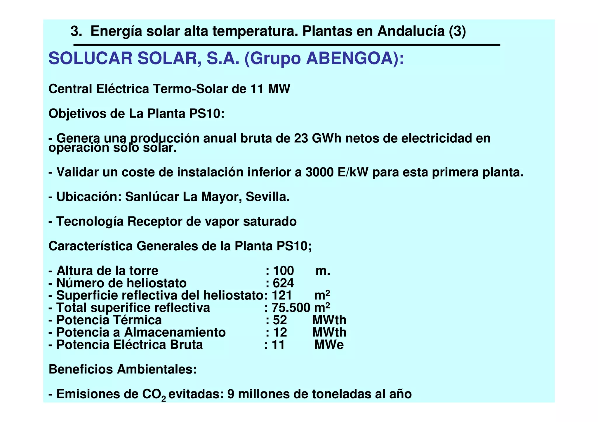 SOLUCAR SOLAR, S.A. (Grupo ABENGOA):
Central Eléctrica Termo-Solar de 11 MW
Objetivos de La Planta PS10:
- Genera una producción anual bruta de 23 GWh netos de electricidad en
operación sólo solar.
- Validar un coste de instalación inferior a 3000 E/kW para esta primera planta.
- Ubicación: Sanlúcar La Mayor, Sevilla.
- Tecnología Receptor de vapor saturado
Característica Generales de la Planta PS10;
- Altura de la torre : 100 m.
- Número de heliostato : 624
- Superficie reflectiva del heliostato: 121 m2
- Total superifice reflectiva : 75.500 m2
- Potencia Térmica : 52 MWth
- Potencia a Almacenamiento : 12 MWth
- Potencia Eléctrica Bruta : 11 MWe
Beneficios Ambientales:
- Emisiones de CO2 evitadas: 9 millones de toneladas al año
3. Energía solar alta temperatura. Plantas en Andalucía (3)
 