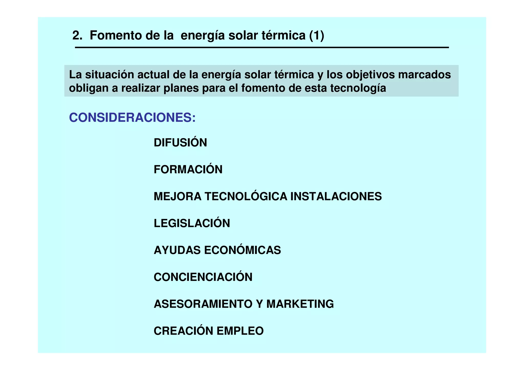 2. Fomento de la energía solar térmica (1)
La situación actual de la energía solar térmica y los objetivos marcados
obligan a realizar planes para el fomento de esta tecnología
CONSIDERACIONES:
DIFUSIÓN
FORMACIÓN
MEJORA TECNOLÓGICA INSTALACIONES
LEGISLACIÓN
AYUDAS ECONÓMICAS
CONCIENCIACIÓN
ASESORAMIENTO Y MARKETING
CREACIÓN EMPLEO
 