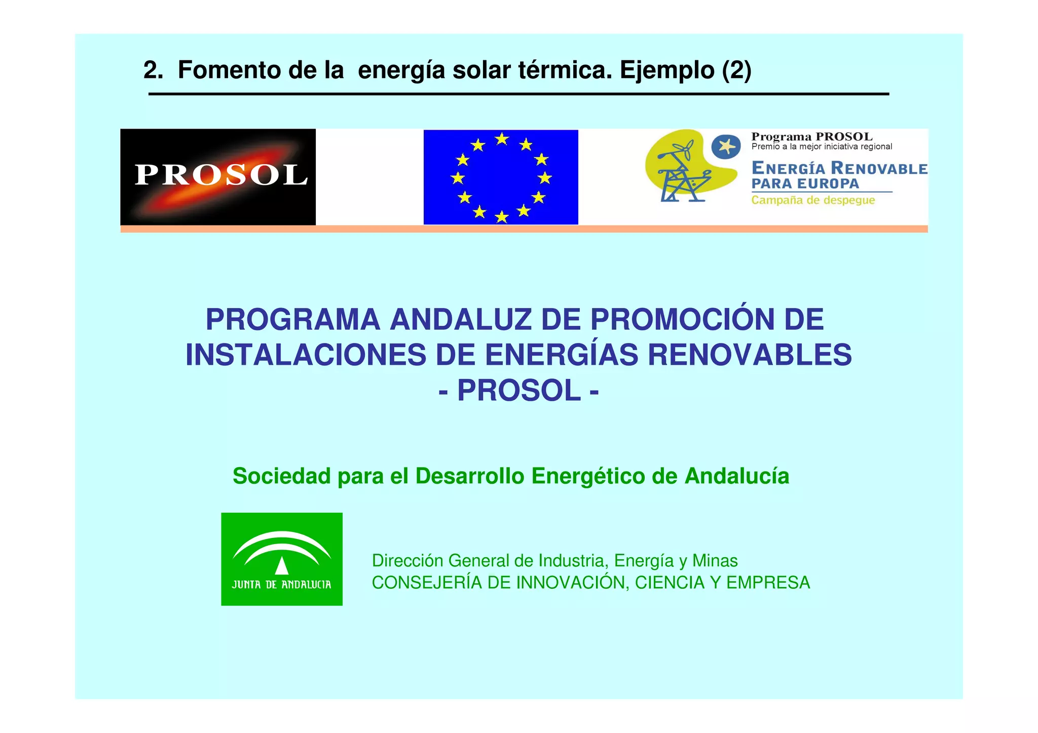 2. Fomento de la energía solar térmica. Ejemplo (2)
PROGRAMA ANDALUZ DE PROMOCIÓN DE
INSTALACIONES DE ENERGÍAS RENOVABLES
- PROSOL -
Dirección General de Industria, Energía y Minas
CONSEJERÍA DE INNOVACIÓN, CIENCIA Y EMPRESA
Sociedad para el Desarrollo Energético de Andalucía
 