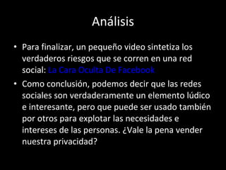 Análisis Para finalizar, un pequeño video sintetiza los verdaderos riesgos que se corren en una red social:  La Cara Oculta De  Facebook Como conclusión, podemos decir que las redes sociales son verdaderamente un elemento lúdico e interesante, pero que puede ser usado también por otros para explotar las necesidades e intereses de las personas. ¿Vale la pena vender nuestra privacidad? 
