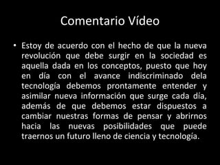 Comentario Vídeo Estoy de acuerdo con el hecho de que la nueva revolución que debe surgir en la sociedad es aquella dada en los conceptos, puesto que hoy en día con el avance indiscriminado dela tecnología debemos prontamente entender y asimilar nueva información que surge cada día, además de que debemos estar dispuestos a cambiar nuestras formas de pensar y abrirnos hacia las nuevas posibilidades que puede traernos un futuro lleno de ciencia y tecnología. 