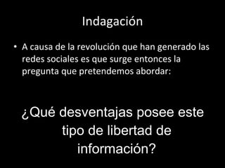 Indagación A causa de la revolución que han generado las redes sociales es que surge entonces la pregunta que pretendemos abordar: ¿Qué desventajas posee este tipo de libertad de información? 