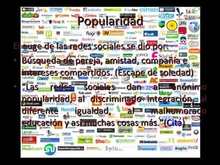 Popularidad El auge de las redes sociales se dio por: Búsqueda de pareja, amistad, compañía e intereses compartidos. (Escape de soledad) “ Las redes sociales dan al anónimo popularidad, al discriminado integración, al diferente igualdad, al malhumorado educación y así muchas cosas más.”( Cita ) 