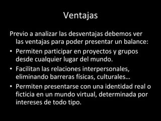 Ventajas Previo a analizar las desventajas debemos ver las ventajas para poder presentar un balance: Permiten participar en proyectos y grupos desde cualquier lugar del mundo. Facilitan las relaciones interpersonales, eliminando barreras físicas, culturales… Permiten presentarse con una identidad real o ficticia en un mundo virtual, determinada por intereses de todo tipo. 