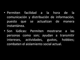 Permiten facilidad a la hora de la comunicación y distribución de información, puesto que se actualizan de manera instantánea. Son lúdicas: Permiten mostrarse a las personas como son; ayudan a transmitir intereses, actividades, gustos, hobbies; combaten el aislamiento social actual. 