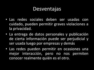 Desventajas Las redes sociales deben ser usadas con cuidado, pueden permitir graves violaciones a la privacidad. La entrega de datos personales y publicación de cierta información puede ser perjudicial y ser usada luego por empresas y demás Las redes pueden permitir en ocasiones una mejor interacción, pero no nos permiten conocer realmente quién es el otro. 