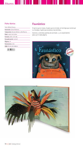 98|||||||||LIJ || Catálogo General
Álbumes
El perro que se rasca, el gato que se enreda, la hormiga que construye
su morada, el gallo que acuesta a las estrellas…
Sonoros y coloridos poemas de animales y un sorprendente
pop-up en cada página.
Ficha técnica
Texto: Mikhail Yasnov
Ilustración: Sacha Poliakova
Traduccción: Gerardo Beltrán y Abel Murcia
Edad: a partir de 8 años
Formato: 280 x 270 mm
Encuadernación: cartoné
Páginas: 18
Ilustraciones: color
ISBN 978-84-263-8988-6
Faunástico
 