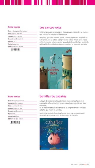 Existe una ciudad construida en el agua cuyos habitantes se mueven
con zancos. Su nombre es Marespuma.
Leopoldo, que tiene los más largos, camina por encima de todos los
habitantes, con la cabeza siempre en las nubes. Pero la Gran Fiesta
del invierno está próxima y solo la ayuda de Leopoldo hará posible la
celebración. Para ello tendrá que renunciar a su bien más preciado.
Ficha técnica
Texto e ilustración: Éric Puybaret
Edad: a partir de 8 años
Formato: 275 x 360 mm
Encuadernación: cartoné
Páginas: 32
Ilustraciones: color
ISBN 978-84-263-8632-8
Los zancos rojos
Ficha técnica
Texto: Philippe Lechermeier
Ilustración: Éric Puybaret
Edad: a partir de 10 años
Formato: 276 x 307 mm
Encuadernación: cartoné
Páginas: 96
Ilustraciones: color
ISBN 978-84-263-6156-1
A través de este original cuaderno de viaje, acompañaremos al
explorador Alfonso Cuchitril en un maravilloso recorrido por todo
el mundo.
En él descubriremos la existencia de las sorprendentes y variadas
cabañas que nacen de semillas.
Los textos, llenos de ingenio y humor, vienen acompañados por
unas delicadas ilustraciones desbordantes de fantasía.
Semillas de cabañas
EDELVIVES || 2014 |||||||||101
 