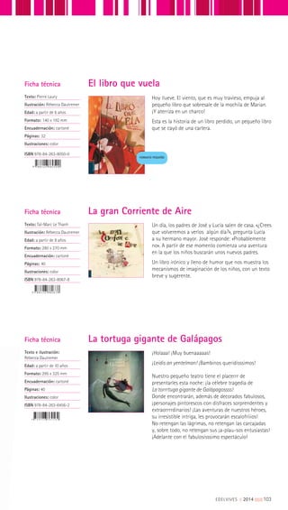Hoy llueve. El viento, que es muy travieso, empuja al
pequeño libro que sobresale de la mochila de Marian.
¡Y aterriza en un charco!
Esta es la historia de un libro perdido, un pequeño libro
que se cayó de una cartera.
Ficha técnica
Texto: Pierre Laury
Ilustración: Rébecca Dautremer
Edad: a partir de 6 años
Formato: 140 x 192 mm
Encuadernación: cartoné
Páginas: 32
Ilustraciones: color
ISBN 978-84-263-8050-0
El libro que vuela
FORMATO PEQUEÑO
Un día, los padres de José y Lucía salen de casa. «¿Crees
que volveremos a verlos algún día?», pregunta Lucía
a su hermano mayor. José responde: «Probablemente
no». A partir de ese momento comienza una aventura
en la que los niños buscarán unos nuevos padres.
Un libro irónico y lleno de humor que nos muestra los
mecanismos de imaginación de los niños, con un texto
breve y sugerente.
Ficha técnica
Texto: Taï-Marc Le Thanh
Ilustración: Rébecca Dautremer
Edad: a partir de 8 años
Formato: 280 x 270 mm
Encuadernación: cartoné
Páginas: 40
Ilustraciones: color
ISBN 978-84-263-8067-8
La gran Corriente de Aire
Ficha técnica
Texto e ilustración:
Rébecca Dautremer
Edad: a partir de 10 años
Formato: 295 x 325 mm
Encuadernación: cartoné
Páginas: 40
Ilustraciones: color
ISBN 978-84-263-6456-2
¡Holaaa! ¡Muy buenaaaaas!
¡Leidis an yentelman! ¡Bambinos queridísssimos!
Nuestro pequeño teatro tiene el placerrr de
presentarles esta noche: ¡la célebre tragedia de
La torrrtuga gigante de Galápagossss!
Donde encontrarán, además de decorados fabulosos,
¡personajes pintorescos con disfraces sorprendentes y
extraorrrrdinarios! ¡Las aventuras de nuestros héroes,
su irresistible intriga, les provocarán escalofríiios!
No retengan las lágrimas, no retengan las carcajadas
y, sobre todo, no retengan sus ¡a-plau-sos entusiastas!
¡Adelante con el fabulosísssimo espectáculo!
La tortuga gigante de Galápagos
EDELVIVES || 2014 |||||||||103
 