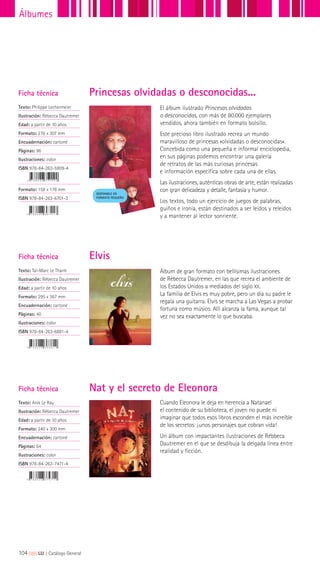 Cuando Eleonora le deja en herencia a Natanael
el contenido de su biblioteca, el joven no puede ni
imaginar que todos esos libros esconden el más increíble
de los secretos: ¡unos personajes que cobran vida!
Un álbum con impactantes ilustraciones de Rébbeca
Dautremer en el que se desdibuja la delgada línea entre
realidad y ficción.
El álbum ilustrado Princesas olvidadas
o desconocidas, con más de 80.000 ejemplares
vendidos, ahora también en formato bolsillo.
Este precioso libro ilustrado recrea un mundo
maravilloso de princesas «olvidadas o desconocidas».
Concebida como una pequeña e informal enciclopedia,
en sus páginas podemos encontrar una galería
de retratos de las más curiosas princesas
e información específica sobre cada una de ellas.
Las ilustraciones, auténticas obras de arte, están realizadas
con gran delicadeza y detalle, fantasía y humor.
Los textos, todo un ejercicio de juegos de palabras,
guiños e ironía, están destinados a ser leídos y releídos
y a mantener al lector sonriente.
DISPONIBLE EN
FORMATO PEQUEÑO
Álbum de gran formato con bellísimas ilustraciones
de Rébecca Dautremer, en las que recrea el ambiente de
los Estados Unidos a mediados del siglo XX.
La familia de Elvis es muy pobre, pero un día su padre le
regala una guitarra. Elvis se marcha a Las Vegas a probar
fortuna como músico. Allí alcanza la fama, aunque tal
vez no sea exactamente lo que buscaba.
Ficha técnica
Texto: Philippe Lechermeier
Ilustración: Rébecca Dautremer
Edad: a partir de 10 años
Formato: 276 x 307 mm
Encuadernación: cartoné
Páginas: 96
Ilustraciones: color
ISBN 978-84-263-5909-4
Formato: 158 x 178 mm
ISBN 978-84-263-6701-3
Ficha técnica
Texto: Anik Le Ray
Ilustración: Rébecca Dautremer
Edad: a partir de 10 años
Formato: 240 x 300 mm
Encuadernación: cartoné
Páginas: 64
Ilustraciones: color
ISBN 978-84-263-7471-4
Ficha técnica
Texto: Taï-Marc Le Thanh
Ilustración: Rébecca Dautremer
Edad: a partir de 10 años
Formato: 295 x 367 mm
Encuadernación: cartoné
Páginas: 40
Ilustraciones: color
ISBN 978-84-263-6881-4
Elvis
Nat y el secreto de Eleonora
Princesas olvidadas o desconocidas...
104|||||||||LIJ || Catálogo General
Álbumes
 