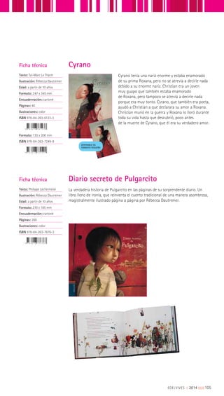 Cyrano tenía una nariz enorme y estaba enamorado
de su prima Roxana, pero no se atrevía a decirle nada
debido a su enorme nariz. Christian era un joven
muy guapo que también estaba enamorado
de Roxana, pero tampoco se atrevía a decirle nada
porque era muy tonto. Cyrano, que también era poeta,
ayudó a Christian a que declarara su amor a Roxana.
Christian murió en la guerra y Roxana lo lloró durante
toda su vida hasta que descubrió, poco antes
de la muerte de Cyrano, que él era su verdadero amor.
DISPONIBLE EN
FORMATO PEQUEÑO
La verdadera historia de Pulgarcito en las páginas de su sorprendente diario. Un
libro lleno de ironía, que reinventa el cuento tradicional de una manera asombrosa,
magistralmente ilustrado página a página por Rébecca Dautremer.
Ficha técnica
Texto: Taï-Marc Le Thanh
Ilustración: Rébecca Dautremer
Edad: a partir de 10 años
Formato: 247 x 345 mm
Encuadernación: cartoné
Páginas: 40
Ilustraciones: color
ISBN 978-84-263-6123-3
Formato: 130 x 200 mm
ISBN 978-84-263-7249-9
Ficha técnica
Texto: Philippe Lechermeier
Ilustración: Rébecca Dautremer
Edad: a partir de 10 años
Formato: 210 x 185 mm
Encuadernación: cartoné
Páginas: 200
Ilustraciones: color
ISBN 978-84-263-7676-3
Diario secreto de Pulgarcito
Cyrano
EDELVIVES || 2014 |||||||||105
 