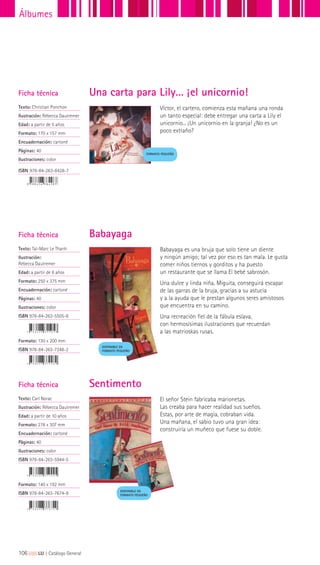 Víctor, el cartero, comienza esta mañana una ronda
un tanto especial: debe entregar una carta a Lily el
unicornio... ¡Un unicornio en la granja! ¿No es un
poco extraño?
Ficha técnica
Texto: Christian Ponchon
Ilustración: Rébecca Dautremer
Edad: a partir de 5 años
Formato: 170 x 157 mm
Encuadernación: cartoné
Páginas: 40
Ilustraciones: color
ISBN 978-84-263-8428-7
Una carta para Lily… ¡el unicornio!
FORMATO PEQUEÑO
Ficha técnica
Texto: Taï-Marc Le Thanh
Ilustración:
Rébecca Dautremer
Edad: a partir de 8 años
Formato: 250 x 375 mm
Encuadernación: cartoné
Páginas: 40
Ilustraciones: color
ISBN 978-84-263-5505-8
Formato: 130 x 200 mm
ISBN 978-84-263-7248-2
Babayaga es una bruja que solo tiene un diente
y ningún amigo; tal vez por eso es tan mala. Le gusta
comer niños tiernos y gorditos y ha puesto
un restaurante que se llama El bebé sabrosón.
Una dulce y linda niña, Miguita, conseguirá escapar
de las garras de la bruja, gracias a su astucia
y a la ayuda que le prestan algunos seres amistosos
que encuentra en su camino.
Una recreación fiel de la fábula eslava,
con hermosísimas ilustraciones que recuerdan
a las matrioskas rusas.
Babayaga
DISPONIBLE EN
FORMATO PEQUEÑO
El señor Stein fabricaba marionetas.
Las creaba para hacer realidad sus sueños.
Estas, por arte de magia, cobraban vida.
Una mañana, el sabio tuvo una gran idea:
construiría un muñeco que fuese su doble.
Ficha técnica
Texto: Carl Norac
Ilustración: Rébecca Dautremer
Edad: a partir de 10 años
Formato: 276 x 307 mm
Encuadernación: cartoné
Páginas: 40
Ilustraciones: color
ISBN 978-84-263-5944-5
Formato: 140 x 192 mm
ISBN 978-84-263-7674-9
Sentimento
DISPONIBLE EN
FORMATO PEQUEÑO
106|||||||||LIJ || Catálogo General
Álbumes
 