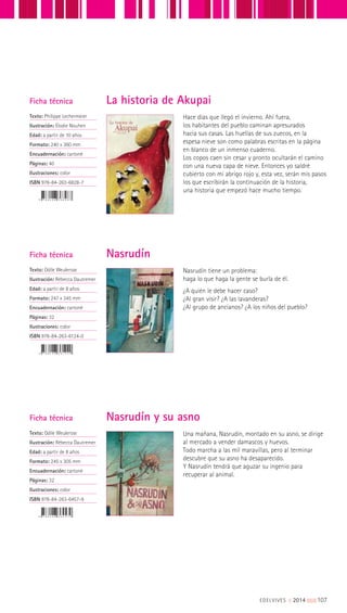 Ficha técnica
Texto: Philippe Lechermeier
Ilustración: Élodie Nouhen
Edad: a partir de 10 años
Formato: 240 x 360 mm
Encuadernación: cartoné
Páginas: 40
Ilustraciones: color
ISBN 978-84-263-6828-7
Hace días que llegó el invierno. Ahí fuera,
los habitantes del pueblo caminan apresurados
hacia sus casas. Las huellas de sus zuecos, en la
espesa nieve son como palabras escritas en la página
en blanco de un inmenso cuaderno.
Los copos caen sin cesar y pronto ocultarán el camino
con una nueva capa de nieve. Entonces yo saldré
cubierto con mi abrigo rojo y, esta vez, serán mis pasos
los que escribirán la continuación de la historia,
una historia que empezó hace mucho tiempo.
La historia de Akupai
Ficha técnica
Texto: Odile Weulersse
Ilustración: Rébecca Dautremer
Edad: a partir de 8 años
Formato: 247 x 345 mm
Encuadernación: cartoné
Páginas: 32
Ilustraciones: color
ISBN 978-84-263-6124-0
Nasrudín tiene un problema:
haga lo que haga la gente se burla de él.
¿A quién le debe hacer caso?
¿Al gran visir? ¿A las lavanderas?
¿Al grupo de ancianos? ¿A los niños del pueblo?
Nasrudín
Ficha técnica
Texto: Odile Weulersse
Ilustración: Rébecca Dautremer
Edad: a partir de 8 años
Formato: 245 x 305 mm
Encuadernación: cartoné
Páginas: 32
Ilustraciones: color
ISBN 978-84-263-6457-9
Una mañana, Nasrudín, montado en su asno, se dirige
al mercado a vender damascos y huevos.
Todo marcha a las mil maravillas, pero al terminar
descubre que su asno ha desaparecido.
Y Nasrudín tendrá que aguzar su ingenio para
recuperar al animal.
Nasrudín y su asno
EDELVIVES || 2014 |||||||||107
 
