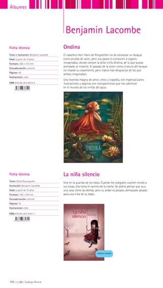 Vive en la guarida de los lobos. Cuando los colegiales vuelven riendo a
sus casas, ella toma el camino de la noche. Se podría pensar que va a
una casa como las demás, pero su andar es pesado, demasiado pesado
para una niña de su edad...
Ficha técnica
Texto: Cécile Roumiguière
Ilustración: Benjamin Lacombe
Edad: a partir de 10 años
Formato: 140 x 192 mm
Encuadernación: cartoné
Páginas: 32
Ilustraciones: color
ISBN 978-84-263-8181-1
La niña silencio
FORMATO PEQUEÑO
El caballero Herr Hans de Ringstetten ha de atravesar un bosque
como prueba de valor, pero sus pasos lo conducen a lugares
inesperados, donde conoce la bella ninfa Ondina, de la que queda
prendado al instante. El pasado de la joven como criatura del bosque
no impide su casamiento, pero traerá más desgracias de las que
ambos imaginaban.
Una leyenda mágica de amor, celos y tragedia, con espectaculares
ilustraciones y páginas con transparencias que nos adentran
en el mundo de las ninfas del agua.
Ficha técnica
Texto e ilustración: Benjamin Lacombe
Edad: a partir de 10 años
Formato: 260 x 315 mm
Encuadernación: cartoné
Páginas: 40
Ilustraciones: color
ISBN 978-84-263-8614-4
Ondina
Benjamin Lacombe
108|||||||||LIJ || Catálogo General
Álbumes
 