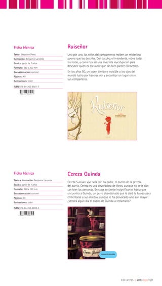 Cereza Sullivan vive sola con su padre, el dueño de la perrera
del barrio. Cereza es una devoradora de libros, aunque no se le dan
tan bien las personas. En clase se siente insignificante, hasta que
encuentra a Guinda, un perro abandonado que le dará la fuerza para
enfrentarse a sus miedos, aunque le ha provocado uno aún mayor:
¿vendrá algún día el dueño de Guinda a reclamarlo?
Ficha técnica
Texto e ilustración: Benjamin Lacombe
Edad: a partir de 7 años
Formato: 140 x 192 mm
Encuadernación: cartoné
Páginas: 40
Ilustraciones: color
ISBN 978-84-263-8659-5
Cereza Guinda
FORMATO PEQUEÑO
Uno por uno, los niños del campamento reciben un misterioso
poema que los describe. Don Jacobo, el intendente, reúne todas
las notas, y comienza así una divertida investigación para
descubrir quién es ese autor que tan bien parece conocerlos.
En los años 50, un joven tímido e invisible a los ojos del
mundo lucha por hacerse ver y encontrar un lugar entre
sus compañeros.
Ficha técnica
Texto: Sébastien Perez
Ilustración: Benjamin Lacombe
Edad: a partir de 7 años
Formato: 282 x 200 mm
Encuadernación: cartoné
Páginas: 40
Ilustraciones: color
ISBN 978-84-263-8501-7
Ruiseñor
EDELVIVES || 2014 |||||||||109
 