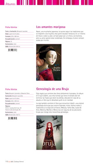 Ficha técnica
Texto e ilustración: Benjamín Lacombe
Edad: a partir de 10 años
Formato: 270 x 390 mm
Encuadernación: cartoné
Páginas: 32
Ilustraciones: color
ISBN 978-84-263-6797-6
Naoki, una muchacha japonesa, no quiere seguir las tradiciones que
se imponen a las mujeres; ella quiere estudiar literatura. En un intento
de llevar a cabo su plan, se hace pasar por un chico y se enamora,
pero su amor parece estar condenado. Sin embargo, el amor siempre
acaba por triunfar.
Los amantes mariposa
Caja regalo que contiene dos libros bellamente ilustrados. Un álbum
en el que Lisbeth, una niña normal que tiene el extraño don de
terminar las frases que dicen los demás, descubre en casa de su
abuela un libro que le desvelará quién es en realidad.
La caja también contiene el libro que encuentra Lisbeth: una original
genealogía de brujas que recorre leyendas, mitos, hechos reales y
tradiciones a lo largo de la historia. Medusa, Yama Uba, Juana de
Arco, Malvina, Mambo o Mona Lisa son algunas de las peculiares
brujas que recoge esta maravillosa genealogía.
Ficha técnica
Texto: Benjamín Lacombe y Sébastien Perez
Ilustración: Benjamín Lacombe
Edad: a partir de 10 años
Formato: 230 x 300 mm
Encuadernación: cartoné
Páginas:
Tomo I: La pequeña bruja: 40
Tomo II: Libro de brujas: 80
Ilustraciones: color
ISBN 978-84-263-7247-5
Genealogía de una Bruja
110|||||||||LIJ || Catálogo General
Álbumes
 
