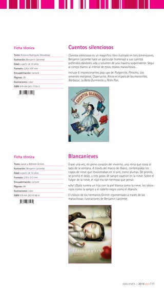 Cuentos silenciosos es un magnífico libro ilustrado en tres dimensiones.
Benjamín Lacombe hace un particular homenaje a sus cuentos
preferidos dándoles vida y volumen de una manera sorprendente. Seguí
al conejo blanco al interior de estos relatos maravillosos…
Incluye 8 impresionantes pop-ups de Pulgarcita, Pinocho, Los
amantes mariposa, Caperucita, Alicia en el país de las maravillas,
Barbazul, La Bella Durmiente y Peter Pan.
Érase una vez, en pleno corazón del invierno, una reina que cosía al
lado de la ventana. A través del marco de ébano, contemplaba los
copos de nieve que revoloteaban en el aire, como plumas. De pronto,
se pinchó el dedo, y tres gotas de sangre cayeron en la nieve. Sobre el
fulgor de la nieve, el rojo era tan hermoso que pensó:
«¡Ay! ¡Ojalá tuviera un hijo con la piel blanca como la nieve, los labios
rojos como la sangre y el cabello negro como el ébano!».
El clásico de los hermanos Grimm representado a través de las
maravillosas ilustraciones de Benjamin Lacombe.
Ficha técnica
Texto: Antonio Rodríguez Almodóvar
Ilustración: Benjamín Lacombe
Edad: a partir de 10 años
Formato: 226 x 307 mm
Encuadernación: cartoné
Páginas: 26
Ilustraciones: color
ISBN 978-84-263-7720-3
Ficha técnica
Texto: Jacob y Wilhelm Grimm
Ilustración: Benjamin Lacombe
Edad: a partir de 10 años
Formato: 270 x 313 mm
Encuadernación: cartoné
Páginas: 46
Ilustraciones: color
ISBN 978-84-263-8148-4
Cuentos silenciosos
Blancanieves
EDELVIVES || 2014 |||||||||111
 