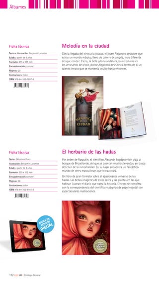 112|||||||||LIJ || Catálogo General
Álbumes
Ficha técnica
Texto e ilustración: Benjamín Lacombe
Edad: a partir de 8 años
Formato: 275 x 395 mm
Encuadernación: cartoné
Páginas: 20
Ilustraciones: color
ISBN 978-84-263-7697-8
Con la llegada del circo a la ciudad, el joven Alejandro descubre que
existe un mundo mágico, lleno de color y de alegría, muy diferente
del que conoce. Elena, la bella gitana andaluza, lo introducirá en
los vericuetos del circo, donde Alejandro descubrirá dentro de sí un
talento innato que se mantenía oculto hasta entonces.
Melodía en la ciudad
Por orden de Rasputín, el científico Alexandr Bogdanovitch viaja al
bosque de Broceliande, del que se cuentan muchas leyendas, en busca
del elixir de la inmortalidad. En su lugar encuentra un fantástico
mundo de seres maravillosos que lo cautivará.
Un libro de gran formato sobre el apasionante universo de las
hadas. Las bellas imágenes de estos seres y las plantas en las que
habitan ilustran el diario que narra la historia. El texto se completa
con la correspondencia del científico y páginas de papel vegetal con
espectaculares ilustraciones.
Ficha técnica
Texto: Sébastien Perez
Ilustración: Benjamín Lacombe
Edad: a partir de 8 años
Formato: 279 x 812 mm
Encuadernación: cartoné
Páginas: 68
Ilustraciones: color
ISBN 978-84-263-8182-8
El herbario de las hadas
 