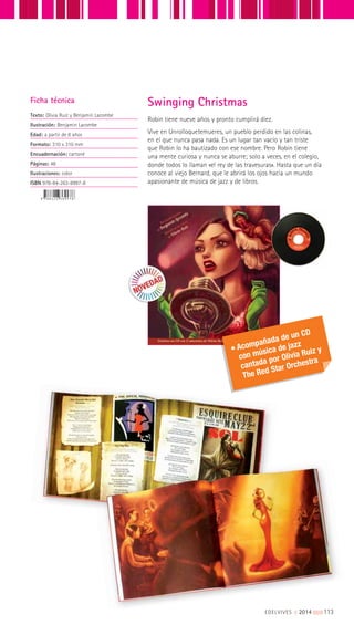 Robin tiene nueve años y pronto cumplirá diez.
Vive en Unrolloquetemueres, un pueblo perdido en las colinas,
en el que nunca pasa nada. Es un lugar tan vacío y tan triste
que Robin lo ha bautizado con ese nombre. Pero Robin tiene
una mente curiosa y nunca se aburre; solo a veces, en el colegio,
donde todos lo llaman «el rey de las travesuras». Hasta que un día
conoce al viejo Bernard, que le abrirá los ojos hacia un mundo
apasionante de música de jazz y de libros.
Ficha técnica
Texto: Olivia Ruiz y Benjamin Lacombe
Ilustración: Benjamin Lacombe
Edad: a partir de 8 años
Formato: 310 x 310 mm
Encuadernación: cartoné
Páginas: 48
Ilustraciones: color
ISBN 978-84-263-8997-8
Swinging Christmas
Acompañada de un CD
con música de jazz
cantada por Olivia Ruiz y
The Red Star Orchestra
EDELVIVES || 2014 |||||||||113
 