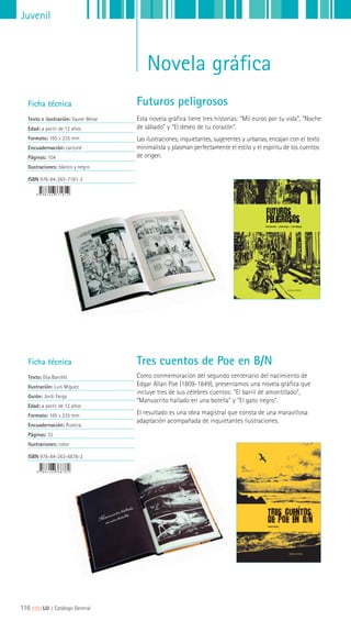 Juvenil
Novela gráfica
Ficha técnica
Texto e ilustración: Xavier Besse
Edad: a partir de 12 años
Formato: 165 x 235 mm
Encuadernación: cartoné
Páginas: 104
Ilustraciones: blanco y negro
ISBN 978-84-263-7181-2
Ficha técnica
Texto: Elia Barceló
Ilustración: Luis Míguez
Guión: Jordi Farga
Edad: a partir de 12 años
Formato: 165 x 235 mm
Encuadernación: Rústica
Páginas: 32
Ilustraciones: color
ISBN 978-84-263-6878-2
Esta novela gráfica tiene tres historias: “Mil euros por tu vida”, “Noche
de sábado” y “El deseo de tu corazón”.
Las ilustraciones, inquietantes, sugerentes y urbanas, encajan con el texto
minimalista y plasman perfectamente el estilo y el espíritu de los cuentos
de origen.
Como conmemoración del segundo centenario del nacimiento de
Edgar Allan Poe (1809-1849), presentamos una novela gráfica que
incluye tres de sus célebres cuentos: “El barril de amontillado”,
“Manuscrito hallado en una botella” y “El gato negro”.
El resultado es una obra magistral que consta de una maravillosa
adaptación acompañada de inquietantes ilustraciones.
Futuros peligrosos
Tres cuentos de Poe en B/N
116 ||||||||| LIJ || Catálogo General
 