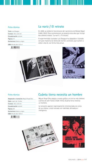 Ficha técnica
Texto: Luis Doyague
Formato: 165 x 235 mm
Encuadernación: cartoné
Páginas: 72
Ilustraciones: blanco y negro
ISBN 978-84-263-7273-4
Ficha técnica
Adaptación e ilustración: Miguel Ángel Díez
Edad: a partir de 12 años
Formato: 165 x 235 mm
Encuadernación: cartoné
Páginas: 88
Ilustraciones: blanco y negro
ISBN 978-84-263-7387-8
En 2009, se celebró el bicentenario del nacimiento de Nikolái Gógol
(1809-1852). Para conmemorarlo se presentó esta obra que incluye
dos célebres relatos: “La nariz” y “El retrato”.
El experimentado ilustrador Luis Doyague ha adaptado e ilustrado
con gran maestría los textos del escritor ucraniano, que vuelven a
cobrar vida de una forma más actual.
Miguel Ángel Díez adapta a novela gráfica uno de los más célebres
cuentos de León Tolstoi (1828-1910), «Cuánta tierra necesita
un hombre».
La narración aparece ingeniosamente entremezclada con otros
de sus relatos, y está ilustrada con habilidad, delicadeza e
inteligencia.
La nariz / El retrato
Cuánta tierra necesita un hombre
EDELVIVES || 2014 ||||||||| 117
 