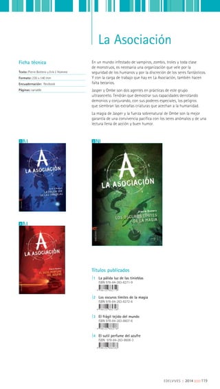 La Asociación
En un mundo infestado de vampiros, zombis, troles y toda clase
de monstruos, es necesaria una organización que vele por la
seguridad de los humanos y por la discreción de los seres fantásticos.
Y con la carga de trabajo que hay en La Asociación, también hacen
falta becarios.
Jasper y Ombe son dos agentes en prácticas de este grupo
ultrasecreto. Tendrán que demostrar sus capacidades derrotando
demonios y conjurando, con sus poderes especiales, los peligros
que siembran las extrañas criaturas que acechan a la humanidad.
La magia de Jasper y la fuerza sobrenatural de Ombe son la mejor
garantía de una convivencia pacífica con los seres anómalos y de una
lectura llena de acción y buen humor.
Ficha técnica
Texto: Pierre Bottero y Erik L´Homme
Formato: 230 x 140 mm
Encuadernación: flexibook
Páginas: variable
Títulos publicados
|1 La pálida luz de las tinieblas
ISBN 978-84-263-8271-9
|2 Los oscuros límites de la magia
ISBN 978-84-263-8272-6
|3 El frágil tejido del mundo
ISBN 978-84-263-8607-6
|4 El sutil perfume del azufre
ISBN 978-84-263-8608-3
21
4
EDELVIVES || 2014 ||||||||| 119
 